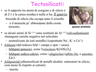 se  il rapporto tra atomi di ossigeno e di silicio è di 2:1 e la carica residua è nulla si ha:  Il quarzo   biossido di silicio che occupa tutto il cristallo è il minerale più abbondante della crosta terrestre   quarzo  ametista Tectosilicati: se  alcuni atomi di  Si   ( +4  )   sono sostituiti da  Al  ( +3 )  ( silicoalluminati)  rimangono  cariche negative nel reticolato  neutralizzate  da  ioni metallici (soprattutto Na + , K +  e Ca 2+ )  feldspati   (dal tedesco feld = campo e spat = sasso)   feldspati potassici , come l' ortoclasio   K[AlSi 3 O 8 ]  feldspati sodico-calcici , come i  plagioclasi  ( albite -Na-  e  anortite -Ca- ).  feldspatoidi  (allumosilicati di metalli alcalini : sottosaturi in silicio, cioè meno Si rispetto ai cationi)   leucite 