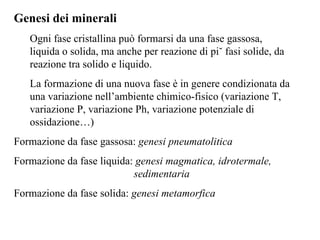 Genesi dei minerali Ogni fase cristallina può formarsi da una fase gassosa, liquida o solida, ma anche per reazione di più fasi solide, da reazione tra solido e liquido. La formazione di una nuova fase è in genere condizionata da una variazione nell’ambiente chimico-fisico (variazione T, variazione P, variazione Ph, variazione potenziale di ossidazione…)  Formazione da fase gassosa:  genesi pneumatolitica Formazione da fase liquida:  genesi magmatica, idrotermale,    sedimentaria Formazione da fase solida:  genesi metamorfica 