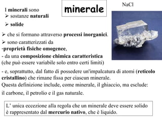 minerale I  minerali  sono     sostanze  naturali  Questa definizione include, come minerale, il ghiaccio, ma esclude: NaCl    solide      che si formano attraverso  processi inorganici .    sono caratterizzati da  proprietà fisiche omogenee , - da una  composizione chimica caratteristica  (che può essere variabile solo entro certi limiti)  - e, soprattutto, dal fatto di possedere un'impalcatura di atomi ( reticolo cristallino ) che rimane fissa per ciascun minerale. il carbone, il petrolio e il gas naturale.  L’ unica eccezione alla regola che un minerale deve essere solido è rappresentato dal  mercurio nativo , che è liquido. 