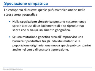 La comparsa di nuove specie può avvenire anche nella stessa area geografica Nella  speciazione simpatrica  possono nascere nuove specie a causa di un isolamento di tipo riproduttivo senza che ci sia un isolamento geografico. Se una mutazione genetica crea all’improvviso una barriera riproduttiva tra gli individui mutanti e la popolazione originaria, una nuova specie può comparire anche nel corso di una sola generazione. Speciazione simpatrica 