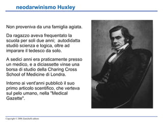 neodarwinismo Huxley   Non proveniva da una famiglia agiata.  Da ragazzo aveva frequentato la scuola per soli due anni;  autodidatta studiò scienza e logica, oltre ad imparare il tedesco da solo.  A sedici anni era praticamente presso un medico, e a diciassette vinse una borsa di studio della Charing Cross School of Medicine di Londra.  Intorno ai vent'anni pubblicò il suo primo articolo scentifico, che verteva sul pelo umano, nella "Medical Gazette". 