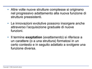 Altre volte nuove strutture complesse si originano nel progressivo adattamento alla nuova funzione di strutture preesistenti. Le innovazioni evolutive possono insorgere anche attraverso l’acquisizione graduale di nuove funzioni.  Il termine  exaptation  ( exattamento ) si riferisce a un carattere (o a una struttura) formatosi in un certo contesto e in seguito adattato a svolgere una funzione diversa. 