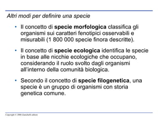 Altri modi per definire una specie Il concetto di  specie morfologica  classifica gli organismi sui caratteri fenotipici osservabili e misurabili (1 800 000 specie finora descritte). Il concetto di  specie ecologica  identifica le specie in base alle nicchie ecologiche che occupano, considerando il ruolo svolto dagli organismi all’interno della comunità biologica. Secondo il concetto di  specie filogenetica , una specie è un gruppo di organismi con storia genetica comune.  