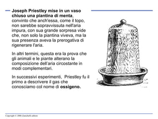 Joseph Priestley   mise in un vaso chiuso una piantina di menta , convinto che anch'essa, come il topo, non sarebbe sopravvissuta nell'aria impura, con sua grande sorpresa vide che, non solo la piantina viveva, ma la sua presenza aveva la prerogativa di rigenerare l'aria.  In altri termini, questa era la prova che gli animali e le piante alterano la composizione dell’aria circostante in modi complementari. In successivi esperimenti,  Priestley fu il primo a descrivere il gas che conosciamo col nome di  ossigeno. 