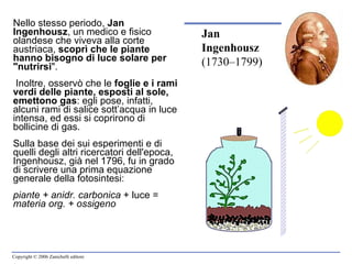 Nello stesso periodo,  Jan Ingenhousz , un medico e fisico olandese che viveva alla corte austriaca,  scoprì che le piante hanno bisogno di luce solare per "nutrirsi ". Inoltre, osservò che le  foglie e i rami verdi delle piante, esposti al sole, emettono gas : egli pose, infatti, alcuni rami di salice sott’acqua in luce intensa, ed essi si coprirono di bollicine di gas. Sulla base dei sui esperimenti e di quelli degli altri ricercatori dell'epoca, Ingenhousz, già nel 1796, fu in grado di scrivere una prima equazione generale della fotosintesi: piante + anidr. carbonica  + luce =  materia org. + ossigeno   Jan Ingenhousz  (1730–1799) 