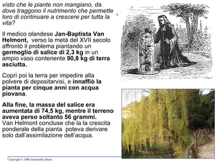 visto che le piante non mangiano, da dove traggono il nutrimento che permette loro di continuare a crescere per tutta la vita? Il medico olandese  Jan-Baptista Van Helmont,  verso la metà del XVII secolo  affrontò il problema piantando un  germoglio di salice   di 2,3 kg  in un ampio vaso contenente  90,8 kg di terra asciutta.   Coprì poi la terra per impedire alla polvere di depositarvisi, e  innaffiò la pianta per cinque anni con acqua piovana .  Alla fine, la massa del salice era aumentata di 74,5 kg, mentre il terreno aveva perso soltanto 56 grammi. Van Helmont concluse che la la crescita ponderale della pianta  poteva derivare solo dall’assimilazione dell’acqua. 