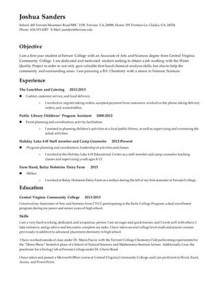 Joshua Sanders
School: 445 Ferrum Mountain RoadMSC 1330 Ferrum, VA, 24088, Home: 391 Frontier Ln. Gladys, VA, 24554
Phone: 434-515-4287 E-Mail: jsanders@ferrum.edu
Objective
I am a first year student at Ferrum College with an Associate of Arts and Sciences degree from Central Virginia
Community College. I am dedicated and motivated student seeking to obtain a job working with the Water
Quality Project in order to not only gain valuable first-hand chemical analysis skills, but also to help the
community and surrounding areas. I am pursuing a B.S. Chemistry with a minor in Forensic Sciences.
Experience
The Lunchbox and Catering 2012-2013
 Cashier, customer service, and food delivery.
o I workedon register taking orders, acceptedpayment from customers, workedon the phone taking delivery
orders, and waitedtables.
Public Library Childrens’ Program Assistant 2008-2012
 Event planning and coordination, activity facilitation.
o I assisted in planning children’s activities at a local publiclibrary, as well as supervising and overseeing the
actual activities.
Holiday Lake 4-H Staff member and Camp Counselor 2012-Present
 Program planning and coordination, leadershipof activities andclasses.
o I workedat the Holiday Lake 4-H Educational Center as a staff member and camp counselor teaching
classes and supervising youth ages 8-13.
Farm Hand, Rafay Holsteins Dairy Farm 2015
 Milker.
o I workedat Rafay Holsteins Dairy Farm as a milker during the fall of my first semester at Ferrum College.
Education
Central Virginia Community College 2013-2015
I received my Associates of Arts and Sciences from CVCC participating in the Early College Program, a dual-enrollment
program during my junior and senior years of high school.
Skills
I am a very hard-working, dedicated, and scrupulous person. I am an eager and quick learner, and I work well with others. I
take initiative, andgo above and beyondto complete my tasks. I have taken several college level math andscience courses
previously in addition to advanced placement chemistry in high school.
I have workedoutside of class under Dr. Maria Puccio with the Ferrum College ChemistryClub performing experiments for
the “Demo Show” hostedin place of a School of Natural Sciences and Mathematics Seminar lecture. Additionally I was the
practicum for a biology lab at Ferrum Collegeunder Dr. Cherie Bond
I have taken and passed a Microsoft Office course at Central Virginia Community College, andI am proficient in Word, Excel,
Access, and PowerPoint.
 