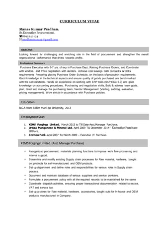 OBJECTIVE
OBJECTIVE
Professional Summary
OBJECTIVE
Education
OBJECTIVE
Employment Scan
OBJECTIVE
KEMS Forgings Limited. (Asst. Manager Purchase)
OBJECTIVE
CURRICULUM VITAE
Manas Kumar Pradhan.
Sr.Executive Procurement.
8892240134
pradhanmanas4@gmail.com
Looking forward for challenging and enriching role in the field of procurement and strengthen the overall
organizational performance that drives towards profits.
Purchase Executive with 6-7 yrs. of exp in Purchase Dept, Raising Purchase Orders, and Coordinate
with vendors, and Price negotiation with vendors. Achieve cost savings both on CapEx & OpEx
requirements Preparing placing Purchase Order Schedule, on the basis of production requirements.
Good knowledge in the technical aspects and ensure quality of goods purchased are benchmarked
with the set standards. Hands on experience on working with ERP tools (SAP ECC 6.0) and good
knowledge on accounting procedures. Purchasing and negotiation skills, Build & achieve team goals,
plan, direct and manage the purchasing team, Vendor Management (Visiting, auditing, evaluation,
pricing management), Work strictly in accordance with Purchase policies.
B.C.A from Sikkim Mani pal University, 2013
1. KEMS Forgings Limited. March 2015 to Till Date-Asst.Manager Purchase.
2. Orissa Manganese & Mineral Ltd. April 2009 TO December 2014– Executive Purchase
Officer.
3. Techno Park. April 2007 To March 2009 – Executive IT Purchase.
 Reorganized procurement, materials planning functions to improve work flow processing and
internal support.
 Streamline and modify existing Supply chain processes for Raw material, hardware, bought
out products for self-manufactured and OEM products.
 Set up department and define roles and responsibilities for various roles in Supply chain
process.
 Document and maintain database of various suppliers and service providers.
 Formulate a procurement policy with all the required records to be maintained for the same
 Coordinate dispatch activities, ensuring proper transactional documentation related to excise,
VAT and service tax
 Set up a stores for Raw material, hardware, accessories, bought outs for In-house and OEM
products manufactured in Company.
 