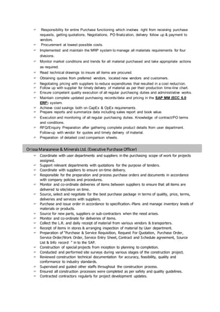 Orissa Manganese & Minerals Ltd. (Executive Purchase Officer)
OBJECTIVE
 Responsibility for entire Purchase functioning which involves right from receiving purchase
requests, getting quotations, Negotiations, PO finalization, delivery follow up & payment to
vendors.
 Procurement at lowest possible costs.
 Implemented and maintain the MRP system to manage all materials requirements for four
divisions.
 Monitor market conditions and trends for all material purchased and take appropriate actions
as required.
 Read technical drawings to insure all items are procured.
 Obtaining quotes from preferred vendors, located new vendors and customers.
 Negotiating pricing with suppliers to reduce expenditures that resulted in a cost reduction.
 Follow up with supplier for timely delivery of material as per their production time-line chart.
 Ensure competent quality execution of all regular purchasing duties and administrative works.
 Maintain complete updated purchasing records/data and pricing in the SAP MM (ECC 6.0
ERP) system.
 Achieve cost savings both on CapEx & OpEx requirements.
 Prepare reports and summarize data including sales report and book value.
 Execution and monitoring of all regular purchasing duties. Knowledge of contract/PO terms
and conditions.
 RFQ/Enquiry Preparation after gathering complete product details from user department.
Follow-up with vendor for quotes and timely delivery of material.
 Preparation of detailed cost comparison sheets.
 Coordinate with user departments and suppliers in the purchasing scope of work for projects
assigned.
 Support relevant departments with quotations for the purpose of tenders.
 Coordinate with suppliers to ensure on-time delivery.
 Responsible for the preparation and process purchase orders and documents in accordance
with company policies and procedures.
 Monitor and co-ordinate deliveries of items between suppliers to ensure that all items are
delivered to site/store on time.
 Source, select and negotiate for the best purchase package in terms of quality, price, terms,
deliveries and services with suppliers.
 Purchase and issue order in accordance to specification.-Plans and manage inventory levels of
materials or products.
 Source for new parts, suppliers or sub-contractors when the need arises.
 Monitor and co-ordinate for deliveries of items.
 Collect the L.R. and daily receipt of material from various vendors & transporters.
 Receipt of items in stores & arranging inspection of material by User department.
 Preparation of “Purchase & Service Requisition, Request For Quotation, Purchase Order,
Service Order/Work Order, Service Entry Sheet, Contract and Schedule agreement, Source
List & Info record ” in to the SAP.
 Construction of special projects from inception to planning to completion.
 Conducted and performed site surveys during various stages of the construction project.
 Reviewed construction technical documentation for accuracy, feasibility, quality and
conformance to industry standards.
 Supervised and guided other staffs throughout the construction process.
 Ensured all construction processes were completed as per safety and quality guidelines.
 Contracted contractors regularly for project development updates.
 
