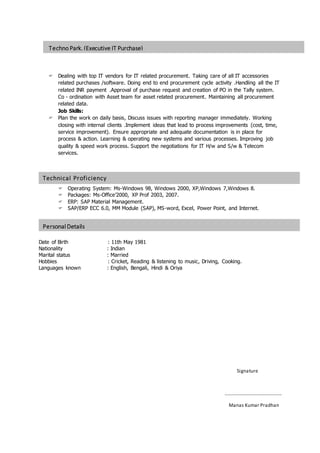 Technical Proficiency
OBJECTIVE
Personal Details
OBJECTIVE
Techno Park. (Executive IT Purchase)
OBJECTIVE
 Dealing with top IT vendors for IT related procurement. Taking care of all IT accessories
related purchases /software. Doing end to end procurement cycle activity .Handling all the IT
related INR payment .Approval of purchase request and creation of PO in the Tally system.
Co - ordination with Asset team for asset related procurement. Maintaining all procurement
related data.
Job Skills:
 Plan the work on daily basis, Discuss issues with reporting manager immediately. Working
closing with internal clients .Implement ideas that lead to process improvements (cost, time,
service improvement). Ensure appropriate and adequate documentation is in place for
process & action. Learning & operating new systems and various processes. Improving job
quality & speed work process. Support the negotiations for IT H/w and S/w & Telecom
services.
 Operating System: Ms-Windows 98, Windows 2000, XP,Windows 7,Windows 8.
 Packages: Ms-Office’2000, XP Prof 2003, 2007.
 ERP: SAP Material Management.
 SAP/ERP ECC 6.0, MM Module (SAP), MS-word, Excel, Power Point, and Internet.
Date of Birth : 11th May 1981
Nationality : Indian
Marital status : Married
Hobbies : Cricket, Reading & listening to music, Driving, Cooking.
Languages known : English, Bengali, Hindi & Oriya
Signature
………………………………………..
Manas Kumar Pradhan
 
