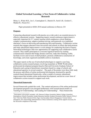 Global Networked Learning: A New Form of Collaborative Action
Research
Mirny A., Wiske M.S., Joo J., Cunningham G., Daniels D., Farid A.B., Gordon F.,
Madani R., Nissen S.C.
Paper presented at AERA 2010 annual conference in Denver, CO
Purposes
Connecting educational research with practice on a wide scale is an essential process in
effective educational systems. Supporting inquiry toward continuous improvement is
especially important for 21st
century learning which emphasizes critical thinking,
complex communication, adaptive problem-solving, and teamwork over traditional
education’s focus on delivering and reproducing facts and formulas. Collaborative action
research that engages educators from universities and schools in efforts that both promote
and study educational improvement is a rich strategy for conducting this kind of inquiry.
Networked technologies offer new opportunities for supporting such collaborative action
research. They enable participants to overcome logistical barriers by creating
communication channels that bridge distance and time, make their thinking visible,
facilitate review and revision of draft products, promote collaborative construction of
knowledge, and create organized searchable archives of products.
This paper reports on the use of networked technologies to support a year-long
collaborative action research project, involving researchers at WIDE World online
professional development program based at Harvard University Graduate School of
Education and a group of practitioner researchers based in a range of schools and
educational agencies in several countries1
. The goals of the project were three-fold: study
the process and effects of online professional development structured by specific
research-based educational frameworks, refine a model of systemic educational
improvement that includes online professional development, and devise a new form of
collaborative action research to support such work.
Theoretical frameworks
Several frameworks guided this work. The content and process of the online professional
development programs were designed deliberately with research-based models of
Teaching for Understanding1
and Leading for Understanding2
. These frameworks
1
Participants in the project included A.B. Paterson College (Australia); Barker College (Australia);
Huntingtower School (Australia); Jordan Education Institute (Jordan);6 Kentucky Public Schools (USA);3
New York City Public Schools (USA); Ngee Ann Secondary School (Singapore); Victoria School
(Singapore). We acknowledge administrations of these institutions creating all the supports necessary for
the successful completion of this study.
p. 1
 