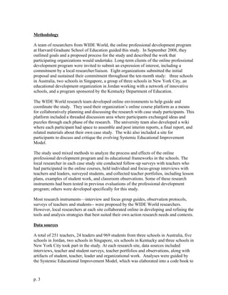 Methodology
A team of researchers from WIDE World, the online professional development program
at Harvard Graduate School of Education guided this study. In September 2008, they
outlined goals and a proposed process for the study and described the work that
participating organizations would undertake. Long-term clients of the online professional
development program were invited to submit an expression of interest, including a
commitment by a local researcher/liaison. Eight organizations submitted the initial
proposal and sustained their commitment throughout the ten-month study: three schools
in Australia, two schools in Singapore, a group of three schools in New York City, an
educational development organization in Jordan working with a network of innovative
schools, and a program sponsored by the Kentucky Department of Education.
The WIDE World research team developed online environments to help guide and
coordinate the study. They used their organization’s online course platform as a means
for collaboratively planning and discussing the research with case study participants. This
platform included a threaded discussion area where participants exchanged ideas and
puzzles through each phase of the research. The university team also developed a wiki
where each participant had space to assemble and post interim reports, a final report, and
related materials about their own case study. The wiki also included a site for
participants to discuss and critique the evolving Systemic Educational Improvement
Model.
The study used mixed methods to analyze the process and effects of the online
professional development program and its educational frameworks in the schools. The
local researcher in each case study site conducted follow-up surveys with teachers who
had participated in the online courses, held individual and focus-group interviews with
teachers and leaders, surveyed students, and collected teacher portfolios, including lesson
plans, examples of student work, and classroom observations. Some of these research
instruments had been tested in previous evaluations of the professional development
program; others were developed specifically for this study.
Most research instruments—interview and focus group guides, observation protocols,
surveys of teachers and students-- were proposed by the WIDE World researchers.
However, local researchers at each site collaborated online in developing and refining the
tools and analysis strategies that best suited their own action research needs and contexts.
Data sources
A total of 251 teachers, 24 leaders and 969 students from three schools in Australia, five
schools in Jordan, two schools in Singapore, six schools in Kentucky and three schools in
New York City took part in the study. At each research site, data sources included
interviews, teacher and student surveys, teacher portfolios and observations, along with
artifacts of student, teacher, leader and organizational work. Analyses were guided by
the Systemic Educational Improvement Model, which was elaborated into a code book to
p. 3
 