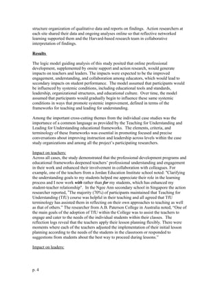 structure organization of qualitative data and reports on findings. Action researchers at
each site shared their data and ongoing analyses online so that reflective networked
learning supported them and the Harvard-based research team in collaborative
interpretation of findings.
Results
The logic model guiding analysis of this study posited that online professional
development, supplemented by onsite support and action research, would generate
impacts on teachers and leaders. The impacts were expected to be the improved
engagement, understanding, and collaboration among educators, which would lead to
secondary impacts on student performance. The model assumed that participants would
be influenced by systemic conditions, including educational tools and standards,
leadership, organizational structures, and educational culture. Over time, the model
assumed that participants would gradually begin to influence these same systemic
conditions in ways that promote systemic improvement, defined in terms of the
frameworks for teaching and leading for understanding.
Among the important cross-cutting themes from the individual case studies was the
importance of a common language as provided by the Teaching for Understanding and
Leading for Understanding educational frameworks. The elements, criteria, and
terminology of these frameworks was essential in promoting focused and precise
conversations about improving instruction and leadership across levels within the case
study organizations and among all the project’s participating researchers.
Impact on teachers:
Across all cases, the study demonstrated that the professional development programs and
educational frameworks deepened teachers’ professional understanding and engagement
in their work and enhanced their involvement in collaboration with colleagues. For
example, one of the teachers from a Jordan Education Institute school noted: ''Clarifying
the understanding goals to my students helped me appreciate their role in the learning
process and I now work with rather than for my students, which has enhanced my
student-teacher relationship". In the Ngee Ann secondary school in Singapore the action
researcher reported, ”The majority (70%) of participants maintained that Teaching for
Understanding (TfU) course was helpful in their teaching and all agreed that TfU
terminology has assisted them in reflecting on their own approaches to teaching as well
as that of others.” The researcher from A.B. Paterson College in Australia noted, “One of
the main goals of the adoption of TfU within the College was to assist the teachers to
engage and cater to the needs of the individual students within their classes. The
reflection logs reveal that the teachers apply their lesson planning flexibly. There were
moments where each of the teachers adjusted the implementation of their initial lesson
planning according to the needs of the students in the classroom or responded to
suggestions from students about the best way to proceed during lessons.”
Impact on leaders:
p. 4
 