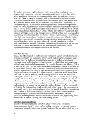 The leaders in the study explained that the online courses they took helped them
articulate their educational vision and undertake strategic action steps in their schools
with a coordinated focus on the improvement of instruction and student performance.
New York PS69, for example, enhanced vertical alignment of curricula by involving
cross-grade teams of teachers in learning how to differentiate instruction. Another New
York principal acknowledged that her leadership style shifted from “dictatorship” to
“understandingship,” by consciously promoting transparent communication practices
within her school. Several leaders also indicated that their schools developed systematic
ways to collect, analyze, and report student assessment data to guide data-driven school
improvement, thereby helping leaders address external accountability requirements. For
example, a principal in one of the Kentucky schools reflected, “I am much more focused on
understanding versus learning and my look-fors have changed to performances of understanding.
I also think more intentionally on what data we have and how to present it.” Effective leaders
used online courses to cultivate a collaborative professional learning community that
spanned boundaries within and across schools. By actively participating in online
professional learning with their colleagues, leaders became knowledgeable and inspiring
advocates for change who modeled risk-taking practices in constructive learning
environments and provided ongoing support for their teachers.
.
Impact on students:
Tracing the indirect results of professional development to identify impacts on students is
notoriously difficult5
, but participants in the research made this effort. In all case study
sites that surveyed students systematically, the majority of students whose teachers
completed online professional development positively evaluated their own engagement
with and understanding of classroom work. For example, the researcher at Barker College
in Australia reported, “In a percentage analysis of 282 responses, students strongly agreed
or agreed about the importance in the understanding of learning goals, of demonstrating
greater competence and an ability to apply knowledge creatively and appropriately in a
range of circumstances: item 4 “It is important to me to understand what I study in this
class” (91.7%), item 9 “I usually understand the goals for the lesson and why we are
studying this material” (82.3) and item 12 “I understand the material in this class pretty
well” (84.4%).” The findings from student surveys were confirmed by their teachers’
reflections and by external classroom observations collected in teacher portfolios. The
case study researcher in Huntingtower School in Australia conducted surveys with
students involved in lessons that teachers deliberately redesigned to reflect the principles
of Teaching for Understanding they learned in their online courses. She compared these
results with surveys from students whose teachers had not redesigned their lessons in this
way. Students in the lessons redesigned with Teaching for Understanding reported
greater engagement, understood the goals of the lesson, believed they could be
successful, and thought about the ideas they learned even after class, significantly more
than students in the non-Teaching for Understanding lessons.
Impact on systemic conditions:
This study demonstrated that the impact on school systems of the educational
frameworks, as mediated by online professional development, was a gradual process.
Participating sites called this work a “journey” and noted that the school which had been
p. 5
 