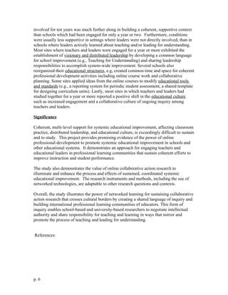 involved for ten years was much further along in building a coherent, supportive context
than schools which had been engaged for only a year or two. Furthermore, conditions
were usually less supportive in settings where leaders were not directly involved, than in
schools where leaders actively learned about teaching and/or leading for understanding.
Most sites where teachers and leaders were engaged for a year or more exhibited the
establishment of visionary and distributed leadership by developing a common language
for school improvement (e.g., Teaching for Understanding) and sharing leadership
responsibilities to accomplish system-wide improvement. Several schools also
reorganized their educational structures, e.g, created common time and space for coherent
professional development activities including online course work and collaborative
planning. Some sites applied ideas from the online courses to modify educational tools
and standards (e.g., a reporting system for periodic student assessment, a shared template
for designing curriculum units). Lastly, most sites in which teachers and leaders had
studied together for a year or more reported a positive shift in the educational culture
such as increased engagement and a collaborative culture of ongoing inquiry among
teachers and leaders.
Significance
Coherent, multi-level support for systemic educational improvement, affecting classroom
practice, distributed leadership, and educational culture, is exceedingly difficult to sustain
and to study. This project provides promising evidence of the power of online
professional development to promote systemic educational improvement in schools and
other educational systems. It demonstrates an approach for engaging teachers and
educational leaders in professional learning communities that sustain coherent efforts to
improve instruction and student performance.
The study also demonstrates the value of online collaborative action research to
illuminate and enhance the process and effects of sustained, coordinated systemic
educational improvement. The research instruments and methods, including the use of
networked technologies, are adaptable to other research questions and contexts.
Overall, the study illustrates the power of networked learning for sustaining collaborative
action research that crosses cultural borders by creating a shared language of inquiry and
building international professional learning communities of educators. This form of
inquiry enables school-based and university-based researchers to negotiate intellectual
authority and share responsibility for teaching and learning in ways that mirror and
promote the process of teaching and leading for understanding.
References:
p. 6
 