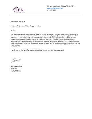 570 Montreal Road,Ottawa ON,K1K 4T7
www.tealwellness.com
613.745.3418
December 10, 2015
Subject: Thank you letter of appreciation
Hi Tay
On behalf of TEAL’s management, I would like to thank you for your outstanding efforts put
together in event planning and management that made TEAL’s December 4, 2015 annual
corporate gala a memorable event to it’s client and staff members. Our guest loved the
welcoming and eye-catching decorative atmosphere. We heard remarks of positive feedback
and compliments from the attendees. Many of them would be contacting you in future for the
similar work.
I wish you all the best for your professional career in event management.
_____________
Seema Kudesia
Director
TEAL, Ottawa
 