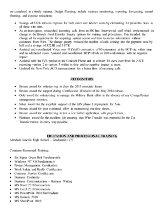 are completed in a timely manner. Budget Planning, include variance monitoring, reporting, forecasting, annual
planning, and expense reductions.
 Savings of $52K telecom expense for both direct and indirect costs by eliminating 61 phone/fax lines in
all three wire sites.
 As an investigator, researched incoming calls from an 800 line. Interviewed staff which implemented the
change in the Branch Fund Transfer Inquiry options for training and procedures. This included the
change of the requirements for acquiring system access and how to access information without
assistance from Wire. The change greatly reduced the number of calls coming into the payment area by
half and a savings of $223K and 3 FTE.
 Assisted and coordinated Voice over IP (VoiP) conversion of 80 extensions at the BCP site within time
and no additional costs. Assisted and coordinated BCP refresh or 200 workstations with no negative
impact.
 Assisted with the IVR project in the Concord Phone unit to convert 18 users over from the NICE
recording version 2 to version 3 within in time and no negative impact to users.
 Updated the New York ACD announcement for a better flow of incoming calls
RECOGNITION
 Bronze award for volunteering to chair the 2013 associate forum
 Bronze award the support during Certification Weekend of the May 2014 release.
 Gold award for volunteering to manage the Military Bank effort in the absence of any Change/Project
management resource.
 Silver award for the excellent support of the GIN phase 1 deployment for Asia.
 Bronze award for your continued effort in maintaining our time sheets.
 Bronze award for volunteering to test a new Siebel application with project team.
 Platinum award for the excellent job ensuring that Wire Transfer was prepared for the CA
Transformation in every way possible. .
EDUCATION AND PROFESSIONAL TRAINING
Abraham Lincoln High School – Graduated 1977
Company-Sponsored Training:
 Six Sigma Green Belt Fundamentals
 Windows NT 4.0 Fundamentals
 Project Management Certification
 Work Safety and Health Certification
 Customer Service Certification
 Business Continuity
 Business Communication – Business Writing
 MS Word 2010 Intermediate
 MS Excel 2010 Intermediate
 MS PowerPoint 2010 Intermediate
 MS Outlook 2010
 MS SharePoint 2010
 
