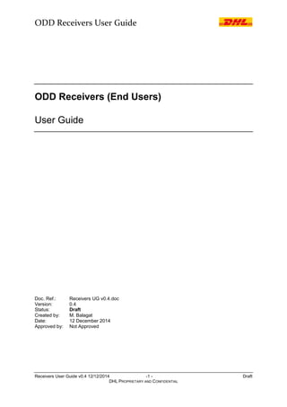 ODD Receivers User Guide
Receivers User Guide v0.4 12/12/2014 -1 - Draft
DHL PROPRIETARY AND CONFIDENTIAL
ODD Receivers (End Users)
User Guide
Doc. Ref.: Receivers UG v0.4.doc
Version: 0.4
Status: Draft
Created by: M. Balagat
Date: 12 December 2014
Approved by: Not Approved
 