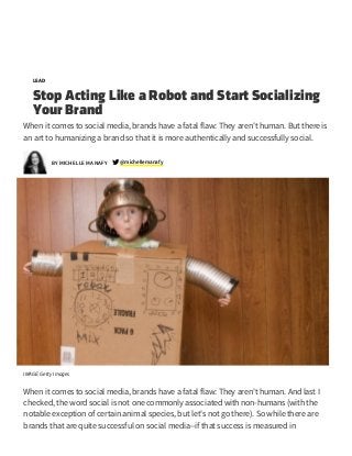 6/29/2015 Stop Acting Like a Robot and Start Socializing Your Brand
http://www.inc.com/michelle­manafy/humanizing­your­brand­for­social­success­the­content­connection.html 1/8
LEAD
Stop Acting Like a Robot and Start Socializing
Your Brand
When it comes to social media, brands have a fatal flaw: They aren't human. But there is
an art to humanizing a brand so that it is more authentically and successfully social.
michellemanafy @
IMAGE: Getty Images
When it comes to social media, brands have a fatal flaw: They aren't human. And last I
checked, the word social is not one commonly associated with non-humans (with the
notable exception of certain animal species, but let's not go there). So while there are
brands that are quite successful on social media--if that success is measured in
BY MICHELLE MANAFY
 
