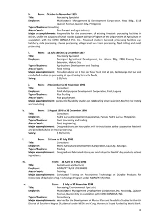 11
h. From: October to November 1995
Title: Processing Specialist
Employer: Multisectoral Management & Development Corporation. Reza Bldg., 1318
Quezon Avenue, Quezon City. Philippines
Type of business:Consulting
Area of work: Post harvest and agro industry
Major accomplishments: Responsible for the assessment of existing livestock processing facilities in
Biliran, under the auspices of Small Islands Support Services Program of the Department of Agriculture in
association with the COWI CONSULT Phil. Inc.. Proposed modern livestock processing facilities e.g.
hatchery, milk processing, cheese processing, village level ice cream processing, feed milling and meat
processing.
i. From: 15 July 1995 to 31 December 1997
Title: Processing Specialist
Employer: Sarangani Agricultural Development, Inc. Alsons Bldg. 2286 Pasong Tamo
Extension, Makati City
Type of business: Agribusiness Development and Trading
Area of work: Feed milling
Major accomplishment: Provided advice on 1 ton per hour feed mill at Ipil, Zamboanga Del Sur and
conducted studies on processing of spent barley for cattle feeds.
Salary: $ 50/visit
j. From: 2 November to 30 November 1995
Title: Consultant
Employer: Pakil Multipurpose Development Cooperative, Pakil, Laguna
Type of business: Rice Trading
Area of work: Rice post harvest
Major accomplishment: Conducted feasibility studies on establishing small-scale (0.5 ton/hr) rice milling
and marketing.
k. From: 1 August 1995 to 31 December 1996
Title: Consultant
Employer: Padre Garcia Development Cooperative, Pansol, Padre Garcia. Philippines
Type of business: Food processing and trading
Area of work: Food engineering
Major accomplishment: Designed 8 tons per hour pellet mill for installation at the cooperative feed mill
and provided advice on meat processing.
Salary: $ 40/month
l. From: 16 June to 31 July 1995
Title: Consultant
Employer: Merlo Agricultural Development Corporation, Lipa City. Batangas
Type of business: Trading
Major accomplishment: Designed and fabricated 4 tons per batch dryer for Nestlé’s by-products as feed
ingredients.
m. From: 26 April to 7 May 1995
Title: Coordinator and Lecturer
Employer: AIDAB/ATEP/UP LOS BAÑOS
Area of work: Training
Major accomplishment: Conducted Training on Postharvest Technology of Durable Products for
Instructors of Bachelor of Ag. Technology Program under AIDAB/ATEP/UPLB.
n. From: 1 July to 30 November 1994
Title: Processing/Environmental Specialist
Employer: Multisectoral Management Development Corporation, Inc. Reza Bldg., Quezon
Avenue, Quezon City in association with COWI CONSULT, INC.
Type of business: Consultancy
Major accomplishments: Worked for the Development of Master Plan and Feasibility Studies for the 6th
District of Southern Negros Occidental under NEDA and Cong. Hortencia Stuart funded by World Bank.
 