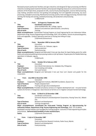 12
Reviewed present postharvest facilities and agro-industries and designed 22 Agro-processing and Marine
industries including waste treatment facilities and proposed mitigating measures to control environmental
pollution of the Project Area; proposed oil mills, coconut husk processing plant, coconut shell processing,
soap making; activated charcoal, fruit grading and packaging, fruit and vegetable processing, soy sauce
processing, sotanghon processing, fiberboard processing; poultry meat and egg processing, livestock meat
canning, fish drying and canning, seaweed processing, salt production and processing.
Salary: $ 1000/month
o. From: 16 August to 2 September 1994
Title: Coordinator and Lecturer
Employer: UPLB FOUNDATION, INC. College, Laguna
Type of business: Research and extension administration; consultancy
Area of work: Training
Major accomplishment: Coordinated Training Program on Food Engineering for one Indonesian Fellow.
Department of Ag. Process Engineering and Technology, CEAT, UP Los Baños. Lecture on processing grains,
fruits and vegetable. Conduct laboratory exercises on drying and milling of crops.
Salary: $ 50/month (honorarium)
p. From: November 1992 to January 1993
Title: Consultant
Employer: Mitra Farms, Inc. Cabuyao, Laguna
Type of business: Cattle production
Area of work: Feed processing
Major accomplishments: Designed and fabricated 2 tons per day dryer for Spent Barley grains for cattle
feeds and conducted pelleting and processing studies on Ipil-Ipil leaves. Propose plans for feedlot fattening
operations in Cabuyao, Laguna.
Salary: $ 500/month
q. From: October 92 to February 1993
Title Consultant
Employer: Corn World International, Inc. Cotabato City, Philippines
Type of business: Corn breeding and trading
Area of work: Corn post harvest
Major accomplishment: Designed and fabricated 2 tons per hour corn cleaner and grader for the
corporation.
r. From: July 1992 to December 1993
Title: Consultant
Employer: Cooperative Management Institute, ABS/CBN Foundation, Quezon City
Type of business: People empowerment
Area of work: Training and agricultural development
Major accomplishments: Provided consultancy services on irrigation development and rice post harvest
systems for farmers in Pangasinan. Gave lectures to farmers on in irrigation and post harvest technology.
s. From: 21 March to 22 December 1988
Title: Coordinator and Lecturer
Employer: Sarmiento Research and Development Corporation, Pasong Tamo Ext., Makati
City
Type of business: Research and development
Area of work: Training management
Major accomplishment: Coordinated the Forty-week Training Program on Agro-processing for
Indonesian Fellows. Department of Ag. Process Engineering and Technology, CEAT. UP Los Baños.
Developed training modules and managed the training program. Lectured on food engineering principles
and practices. Demonstrated feasibility of solar assisted dryers.
Salary: $ 50/month (honorarium)
t. From: 1 July to 31 December 1987
Title: Consultant
Employer: Food and Nutrition Research Institute, Padre Faura, Manila
Type of business: Research and development
Area of work: Food processing
 
