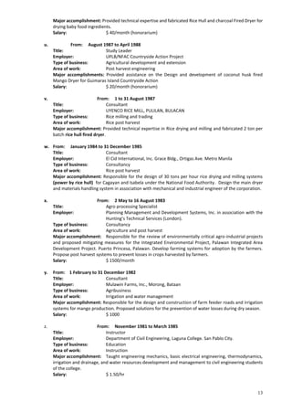 13
Major accomplishment: Provided technical expertise and fabricated Rice Hull and charcoal Fired Dryer for
drying baby food ingredients.
Salary: $ 40/month (honorarium)
u. From: August 1987 to April 1988
Title: Study Leader
Employer: UPLB/NFAC Countryside Action Project
Type of business: Agricultural development and extension
Area of work: Post harvest engineering
Major accomplishments: Provided assistance on the Design and development of coconut husk fired
Mango Dryer for Guimaras Island Countryside Action
Salary: $ 20/month (honorarium)
v. From: 1 to 31 August 1987
Title: Consultant
Employer: UYENCO RICE MILL, PULILAN, BULACAN
Type of business: Rice milling and trading
Area of work: Rice post harvest
Major accomplishment: Provided technical expertise in Rice drying and milling and fabricated 2 ton per
batch rice hull fired dryer.
w. From: January 1984 to 31 December 1985
Title: Consultant
Employer: El Cid International, Inc. Grace Bldg., Ortigas Ave. Metro Manila
Type of business: Consultancy
Area of work: Rice post harvest
Major accomplishment: Responsible for the design of 30 tons per hour rice drying and milling systems
(power by rice hull) for Cagayan and Isabela under the National Food Authority. Design the main dryer
and materials handling system in association with mechanical and industrial engineer of the corporation.
x. From: 2 May to 16 August 1983
Title: Agro processing Specialist
Employer: Planning Management and Development Systems, Inc. in association with the
Hunting’s Technical Services (London).
Type of business: Consultancy
Area of work: Agriculture and post harvest
Major accomplishment: Responsible for the review of environmentally critical agro-industrial projects
and proposed mitigating measures for the Integrated Environmental Project, Palawan Integrated Area
Development Project. Puerto Princesa, Palawan. Develop farming systems for adoption by the farmers.
Propose post harvest systems to prevent losses in crops harvested by farmers.
Salary: $ 1500/month
y. From: 1 February to 31 December 1982
Title: Consultant
Employer: Mulawin Farms, Inc., Morong, Bataan
Type of business: Agribusiness
Area of work: Irrigation and water management
Major accomplishment: Responsible for the design and construction of farm feeder roads and irrigation
systems for mango production. Proposed solutions for the prevention of water losses during dry season.
Salary: $ 1000
z. From: November 1981 to March 1985
Title: Instructor
Employer: Department of Civil Engineering, Laguna College. San Pablo City.
Type of business: Education
Area of work: Instruction
Major accomplishment: Taught engineering mechanics, basic electrical engineering, thermodynamics,
irrigation and drainage, and water resources development and management to civil engineering students
of the college.
Salary: $ 1.50/hr
 