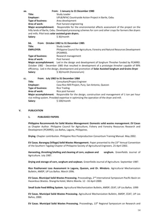 14
aa. From: 1 January to 31 December 1980
Title: Study Leader
Employer: UPLB/NFAC Countryside Action Project in Barile, Cebu
Type of business: Area development
Area of work: Post harvest engineering
Major accomplishment: Responsible for the environmental affects assessment of the project on the
hilly lands of Barile, Cebu. Developed processing schemes for corn and other crops for farmers like dryers
and mills. Pilot tests solar assisted grain dryers.
Salary: $ 30/month
bb. From: October 1982 to 31 December 1985
Title: Study Leader
EMPLOYER: Philippine Council for Agriculture, Forestry and Natural Resources Development
(PCARRD).
Type of business: Research management
Area of work: Post harvest
Major accomplishment: Led in the design and development of Sorghum Thresher funded by PCARRD.
October 1982 - December 1985 that resulted in development of a prototype thresher capable of 99%
efficiency. Led in the design, development and promotion of Solar Assisted Sorghum and Grains Dryer
Salary: $ 30/month (honorarium)
cc. From: July 1982 to 31 December 1984
Title: Consultant/Project Engineer
Employer: Casa Rice Mill Project, Pury, San Antonio, Quezon
Type of business: Rice Trading
Area of work: Rice post harvest
Major accomplishment: Responsible for the design, construction and management of 1 ton per hour
rice milling system. Provided expertise in optimizing the operation of the dryer and mill.
Salary: $ 100/month
V. PUBLICATION
1. PUBLISHED PAPERS
Philippine Recommends for Solid Wastes Management: Domestic solid wastes management. EV Casas
as Chapter Author. Philippine Council for Agriculture, Fishery and Forestry Resources Research and
Development (PCARRD), Los Baños, Laguna, Philippines.
Drying. Chapter contribution. Philippine Rice Postproduction Consortium Training Manual. May 2002.
EV Casas. Barangay (Village) Solid Wastes Management. Paper presented to the 23rd
Annual Convention
of the Southern Tagalog Chapter of Philippine Society of Agricultural Engineers. 25 April 2002.
Harvesting, threshing/shelling and cleaning of corn, soybean and sorghum. Greenfields Journal of
Agriculture. July 1987.
Drying and storage of corn, sorghum and soybean. Greenfields Journal of Agriculture. September 1987.
Rice Postharvest Loss Assessment in Laguna, Quezon, and Or. Mindoro. Agricultural Mechanization
Bulletin, AMDP, UP Los Baños. March 1996.
EV Casas. Municipal Solid Wastes Processing. Processdings, 2nd
International Symposium Pacific Basin on
Hazardous Wastes. Shangrila Hotel, Metro Manila. 12 - 16 April 2000.
Small Scale Feed Milling System. Agricultural Mechanization Bulletin, AMDP, CEAT, UP Los Baños. 1999
EV Casas. Municipal Solid Wastes Processing. Agricultural Mechanization Bulletin, AMDP, CEAT, UP Los
Baños, 2000.
EV Casas. Municipal Solid Wastes Processing. Proceedings, 13th
Regional Symposium on Research and
 