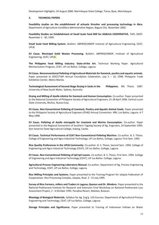 15
Development Highlights. 24 August 2000. Marinduque State College, Tanza, Boac, Marinduque.
2. TECHNICAL PAPERS
Feasibility studies on the establishment of achuete thresher and processing technology in Abra.
Department of Agriculture-Cordillera Administrative Region, Baguio City. November 2002.
Feasibility Studies on Establishment of Small Scale Feed Mill for AGBULA COOPERATIVE. TAPI, DOST.
November 1 - 30, 1999.
Small Scale Feed Milling System. Bulletin. ABPROD/AMDP Institute of Agricultural Engineering, CEAT,
UPLB.
EV Casas. Municipal Solid Wastes Processing. Bulletin. ABPROD/AMDP, Institute of Agricultural
Engineering, CEAT, UPLB.
The Philippine Feed Milling Industry: State-of-the Art. Technical Working Paper. Agricultural
Mechanization Program, CEAT, UP Los Baños. College, Laguna.
EV Casas. Nonconventional Pelleting of Agricultural Materials for livestock, poultry and aquatic animals.
Paper presented to DOST/TAPI Annual Foundation Celebration, July 5 – 10, 1998. Philippine Trade
Exhibition Center, Metro Manila.
Technological Assessment of Second-Stage Drying in Sacks in the Philippines. MS Thesis. 1987.
University of New South Wales. Sydney, Australia.
Drying and Milling of Azolla nilotica for livestock and Human Consumption. Co-author. Paper presented
to the National Convention of Philippine Society of Agricultural Engineers, 21-28 April 1996. Central Luzon
State University, Muñoz, Nueva Ecija.
EV Casas. Non-Conventional Pelleting of Livestock, Poultry and Aquatic Animal Feeds. Paper presented
to the Philippine Society of Agricultural Engineers (PSAE) Annual Convention. IRRI, Los Baños, Laguna. 4-7
May 1998.
EV Casas. Pelleting of Azolla micropylla for Livestock and Marine Consumption. Co-author. Paper
presented to the Regional Convention of Southern Tagalog Society of Ag. Engineers, 24 September 1995.
Don Severino State Agricultural College, Indang, Cavite.
EV Casas. Technical Performance of CEAT Non-Conventional Pelleting Machine. Co-author. B. S. Thesis.
College of Engineering and Agro-Industrial Technology, UP Los Baños, College, Laguna. First Sem. 1995.
Rice Quality Preferences in the UPLB Community. Co-author. B. S. Thesis, Second Sem. 1994. College of
Engineering and Agro-Industrial Technology (CEAT), UP Los Baños. College, Laguna.
EV Casas. Non-Conventional Pelleting of Ipil-Ipil Leaves. Co-author, B. S. Thesis, First Sem. 1994. College
of Engineering and Agro-Industrial Technology (CEAT), UP Los Baños. College, Laguna.
Agricultural Process Engineering Laboratory Manual. Co-author. Department of Ag. Process Engineering
and Technology, CEAT, UP Los Baños. College, Laguna.
Rice Milling Principles and Systems. Paper presented to the Training Program for Jalajala Federation of
Cooperatives. Rice Processing Complex, Jalajala, Rizal. 3 - 21 July 1995.
Survey of Rice Farmers, millers and Traders in Laguna, Quezon and Or. Mindoro. Paper presented to the
National Postharvest Institute for Research and Extension Final Workshop on National Postharvest Loss
Assessment Project, 2 - 6 October 1995. Paradise Resort, Malolos, Bulacan.
Rheology of Biological Materials. Syllabus for Ag. Eng’g. 133 Courses. Department of Agricultural Process
Engineering and Technology, CEAT, UP Los Baños, College, Laguna.
Storage Principles and Significance. Paper presented to Training of Indonesian Fellows on Water
 