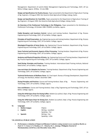 16
Management. Department of Land & Water Management Engineering and Technology, CEAT, UP Los
Baños, College, Laguna. 18 May - 31 July 1988.
Design and Specifications for Poultry Houses. Paper presented to the Department of Agriculture Training
of Ag. Engineers. 23 August 1994. Don Severino State Agricultural College, Indang, Cavite.
Design and Specifications for Feed Mills. Paper presented to the Department of Agriculture Training of
Ag. Engineers. 23 August 1994. Don Severino State Agricultural College, Indang, Cavite.
An Overview of the Postharvest Technology in the Philippines. Paper presented to the Workshop on
Postharvest Technology, 23 October 1989. PCARRD, Los Baños, Laguna.
Paddy Reception and Inventory Control. Lecture and training handout. Department of Ag. Process
Engineering and Technology, CEAT, UP Los Baños. College, Laguna.
Principles of Food Preservation. Ag. Engineering course and training handout. Department of Ag. Process
Engineering and Technology, CEAT, UP Los Baños. College, Laguna.
Rheological Properties of Some Grains. Ag. Engineering 2 Course Handouts. Department of Ag. Process
Engineering and Technology, CEAT, UP Los Baños. College, Laguna.
Some Technical and Economic Aspects of Rice Processing. Training Handout. Department of Ag. Process
Engineering and Technology, CEAT, UP Los Baños. College, Laguna.
Anatomy and Physical Properties of Grains. Ag. Engineering Course and Training Handout. Department of
Ag. Process Engineering and Technology, CEAT, UP Los Baños. College, Laguna.
Seed Drying: Principles and Practices. Training Handout. International Seed Training Institute, National
Seed Center, UP Los Baños. College, Laguna.
Low-cost dryers for Adoption by Farmers. Training Handout. Department of Ag. Process Engineering and
Technology, CEAT, UP Los Baños. College, Laguna.
Technical Performance of Bioflame Stove. Ed. Final report. Bureau of Energy Development, Department
of Energy, Port Bonifacio, Makati. December 1984.
Drying Principles and Practices. Course and Training Handout. Dept. of Ag. Process Engineering and
Technology, CEAT, UP Los Baños. College, Laguna.
Fans and Blowers. Course and Training Handout. Dept. of Ag. Engineering and Technology, CEAT, UP Los
Baños. College, Laguna.
Using the UPLB Copra Dryer for Drying Coffee. Bulletin (co-author). Dept. of Ag. Process Engineering and
Technology, CEAT, UP Los Baños. College, Laguna.
Using the UPLB Copra Dryer for Drying Corn. Bulletin (co-author). Dept. of Ag. Process Engineering and
Technology, CEAT, UP Los Baños. College, Laguna.
VI. Languages
 Mother tongue: Filipino
 English: Writing – excellent
Speaking – Fair
 Spanish: Writing – Fair
Speaking – Little
VII. JOURNAL PUBLICATION
1. Performance evaluation of Improved Biomass Cookstove using coconut (cocos nucifera) Rachis as
Fuel. E. V. Casas, S. N. Pardua, J. C. Elauria, R. C. Amongo. Philippine Journal of
Mechanization.vol.18.No.2, Jul.-December issue, 2012.
 