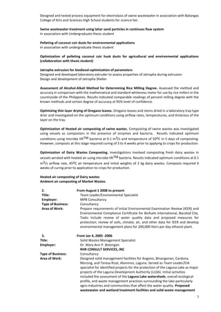 3
Designed and tested process equipment for electrolysis of swine wastewater in association with Batangas
College of Arts and Sciences High School students for science fair.
Swine wastewater treatment using lahar sand particles in continues flow system
In association with Undergraduate thesis student
Pelleting of coconut coir dusts for environmental applications
In association with undergraduate thesis student
Optimization of pelleting coconut coir husk dusts for agricultural and environmental applications
(collaboration with thesis student)
Jatropha extrusion for biodiesel-optimization of parameters
Designed and developed laboratory extruder to assess properties of Jatropha during extrusion
Design and development of Jatropha Sheller
Assessment of Alcohol-Alkali Method for Determining Rice Milling Degree. Assessed the method and
accuracy in comparison with the mathematical and standard whiteness meter for use by rice millers in the
countryside of the Philippines. Results indicated comparable readings of percent milling degree with the
known methods and certain degree of accuracy at 95% level of confidence.
Optimizing thin layer drying of Oregano leaves. Oregano leaves and stems dried in a laboratory tray type
drier and investigated on the optimum conditions using airflow rates, temperatures, and thickness of the
layer on the tray.
Optimization of Heated air composting of swine wastes. Composting of swine wastes was investigated
using vessels as composters in the presence of enzymes and bacteria. Results indicated optimum
conditions using microbe liftTM bacteria at 0.1 m3/s and temperature of 50oC in 5 days of composting.
However, composts at this stage required curing of 3 to 4 weeks prior to applying to crops for production.
Optimization of Dairy Wastes Composting. Investigations involved composting fresh dairy wastes in
vessels aerated with heated air using microbe liftTM bacteria. Results indicated optimum conditions at 0.1
m3/s airflow rate, 45oC air temperature and initial weights of 2 kg dairy wastes. Composts required 4
weeks of curing prior to application to crops for production.
Heated air composting of Dairy wastes
Ambient air composting of Market Wastes
2. From August 1 2008 to present
Title: Team Leader/Environmental Specialist
Employer: MPB Consultancy
Type of Business: Consultancy
Area of Work: Prepare requirements of Initial Environmental Examination Review (IEER) and
Environmental Compliance Certificate for Biofuels International, Bacolod City.
Tasks include review of water quality data and proposed measures for
protection; review of soils, climate, air, and other data for IEER and develop
environmental management plans for 200,000 liters per day ethanol plant.
3. From Jan 4, 2005 -2006
Title: Solid Wastes Management Specialist
Employer: Dr. Mary Ann P. Botengan
RHR CONSULT SERVICES, INC
Type of Business: Consultancy
Area of Work: Designed solid management facilities for Angono, Binangonan, Cardona,
Morong, and Teresa Rizal, Alaminos, Laguna. Served as Team Leader/EIA
specialist for identified projects for the protection of the Laguna Lake as major
projects of the Laguna Development Authority (LLDA). Initial activities
included the assessment of the Laguna Lake watersheds, overall ecological
profile, and waste management practices surrounding the lake particularly
agro-industries and communities that affect the water quality. Proposed
wastewater and wetland treatment facilities and solid waste management
 