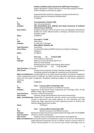 4
facilities; feasibility studies documents for CDM Carbon Financing for
Angono, Binangonan, Cardona, Morong, and Teresa Municipalities, Province
of Rizal, Philippines; and Alaminos, Laguna.
Prepared feasibility studies for solid wastes management facilities for
Alaminos Laguna for funding by LLDA/World Bank.
Salary: $ 3,500/mo
4. From September to October 2004.
Title: Agro Processing Specialist
Employer: FAO Manila/World Bank. WB/FAO Joint Needs Assessment of Conflicted
Affected Areas in Mindanao
Area of Work: Designed postharvest systems for grains, fruits and vegetables and livelihood
facilities for conflict affected families in Mindanao. Estimated costs for pre-
feasibility studies.
Salary: $ 4,000/mo
5. From April 1 -15 2006
Title: EMS Auditor
Employer: Dr. Mary Ann P. Botengan
RHR CONSULT SERVICES, INC
Type of Business: Consultancy
Area of Work: Provided EMS auditing of MRDP Infrastructure Projects in Mindanao,
Philippines
Salary: $ 3,500/mo
6. From: July To: 31 March 2003
Title: Vice President for Operations
Employer: Millennium Science & Engineering Phil. Inc.
1001 Park Trade Building
Madrigal Business Center, Ayala Alabang, Metro Manila
Tel: 63-02-809-7702 Fax: 63-02-842-8997
Type of business: Consultancy
Area of work: Provide technical expertise; develop marketing strategies; prepare documents
for bidding; develop technologies for marketing; assist the president.
Major accomplishments: provided expertise in air quality monitoring projects, solid wastes management
project, prepared documents for bidding in the field of nutrition, agricultural development, agricultural
policy and solid wastes management. Developed marketing strategies for solid wastes management
machinery.
Salary: $ 6000/year
7. From: 1 January 1994 to 31 December 1995
Title: University Researcher I and Affiliate Instructor
Employer: Department of Agricultural Process Engineering and Technology, CEAT, UP LOS
BAÑOS. College, Laguna, Philippines
Type of business: Education, research and extension
Area of work: Education, design and development and research administration
Major accomplishments: Responsible for department’s extension services and provided consultancy
services to government and private agencies on crop processing and food
engineering, taught agricultural and food engineering courses to students and
advised undergraduate thesis students.
Salary: $ 3945/year
8. From: 1 January 1981 to 31 December 1984
Title: Research Associate III and Affiliate Instructor
Employer: Department of Agricultural Process Engineering & Technology, CEAT, UP LOS BAÑOS
Type of business: Education, research and extension
Area of work: teaching, research and extension administration; food engineering
Major accomplishments: Conducted research and development studies on rice and corn processing and
taught agricultural processing courses to students. Served as resource person to
various training programs on rice and corn post harvest technology; serve as
 