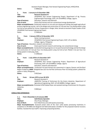 5
Assistant Project Manager, Post Harvest Engineering Project, NFAC/UPLB.
Salary: $ 3000/year
1. From: 1 January to 31 December 1981
Title: Research Assistant IV
EMPLOYER: UPLB/NFAC Post harvest Engineering Project, Department of Ag. Process
Engineering & Technology, CEAT, UP LOS BAÑOS, College, Laguna.
Type of business: Education, research and extension
Area of work: Grains Post harvest and non-conventional energy development
Major accomplishments: Conducted research on rice and corn drying and milling and taught agricultural
process engineering courses. Led in the design and construction of 1 ton per hour rice drying system using
rice hull as fuel piloted for Farmer Cooperative in Dingle, Iloilo; Served as Assistant Project Leader of the
UPLB/NFAC Post harvest Engineering Project.
Salary: $ 1500/year
2. From: 1 January 1978 to 31 December 1979
Title: Senior training Assistant
Employer: UPLB/NFAC Post harvest Engineering Project, CEAT, UP Los Baños
College, Laguna, Philippines
Type of business: Education, research and extension
Area of work: Grains post harvest research and training; non conventional energy
Major accomplishments: Conducted training programs on rice post harvest technology and led the design
and construction of 1 ton per hour rice drying system using rice hull as fuel. Piloted 1 ton per hour rice
drying system in Calicuang, Iloilo.
Salary: $ 1200/year
3. From: 1 July 1976 to 31 December 1977
Title: Research Assistant III
Employer: UPLB/NFAC Post harvest Engineering Project, Department of Agricultural
Processing, CEAT, UP LOS BAÑOS, College, Laguna.
Type of business: Education, research and extension
Major accomplishments: Conducted rice post harvest loss assessment in Laguna, Quezon and the Bicol
Region funded by UNDP. Designed low cost rice hull fed continuous flow rice drying system; piloted the
system in Iloilo, Philippines.
Salary: $ 852/year
8. From: 16 June 1975 to June 30 1976
Title: Research Assistant II
Employer: UNDP/PHI Training of Technicians for the Grains Industries. Department of
Agricultural Engineering, CEAT, UP LOS BAÑOS, College, Laguna
Major accomplishments: Promoted UPLB Flatbed Dryer and assisted training of technicians for the grains
industries.
Salary: $ 840/year
CONSULTING EXPERIENCES
1. a. From 1 November to 31 January 2006
Title: Solid Wastes Specialist
Employer: City of Lipa, Batangas
Area of Work: Farm Machinery and solid wastes processing
Major Accomplishments: Assessed preset state of the city’s solid wastes processing machinery in
compliance to RA 9003 and designed and fabricated plastic shredder for the proposed material recovery
facilities. Assisted the local staff in improving composting facilities.
 