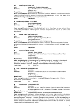 6
1. b. From 2 January to May 2006
Title: Solid Wastes Management Specialist
Employer: Laguna Lake Development Authority (LLDA)
Pasig City, Rizal
Area of Work: Solid Waste Management
Major Accomplishments: Assessed present environment conditions of 2 micro watersheds and designed
material recovery facilities for Morong, Teresa, Angono, Binangonan, and Cardona Rizal as part of the
feasibilities for integrated solid wastes management systems.
Salary: $ 4,000/mo
1c. From November 2004 to January 2005
Title: Water Quality Specialist
Employer: Dr. Mary Ann P. Botengan
DARUMA
Major Accomplishments: Assessed Water Quality Criteria for the Clean Water Act Law, designed Water
Quality Management Areas and management protocols. Designed training modules for water quality
assessments.
1. From 30 August to 6 October 2004
Title: Agro-Processing Specialist
Employer: Food and Agriculture Organization, Manila
Neda Bldg. Makati City
Area of Work: Farm Machinery and postharvest processing
Major Accomplishments: Assessed the present farm machinery and agroprocessing needs of conflict-
affected communities in Mindanao. Designed machinery and postharvest systems for funding by World
Bank.
Salary: $ 4,000/mo
2. From 1 July 2003 to present
Title: Member, Pool of experts
Employer: Philippine Council for Agricultural and Forestry Resources Research and
Development
Los Baños, Laguna
Area of Work: Solid Wastes Management
Major accomplishments: Provided expertise and develop proposals for funding for S and T Anchor
project on “Swine Wastes Management”, e.g. Cleaner production facilities- solid/liquid separator,
wastewater sequential bioreactor, composter, pelleting machine, organic fertilizer grader.
Honorarium: PhP 3,000/mo.
3. From 1 May 2003 to 30 November 2002
Title: Consultant
Employer: Philippine Council for Agricultural and Forestry Resources Research and
Development
Los Baños, Laguna
Area of Work: Solid Wastes Management
Major accomplishments: Wrote a chapter: Domestic Solid Wastes Management for Philippine
Recommends Technical Bulletin.
Honorarium: PhP 3000/mo.
4. From: October To: November 2002
Title: Consultant
Employer: PHILIPPINE COUNCIL FOR AGRICULTURE, FORESTRY AND FISHERY RESOURCES
RESEARCH AND DEVELOPMENT (PCARRD). LOS BAÑOS, LAGUNA, PHILIPPINES
Type of business:Research administration
Area of work: Solid wastes management and modeling; research formulation
Major accomplishments: Develop and review proposals for S and T Anchor Program on Cleaner Production
Technologies for Integrated Swine Waste Management Develop five studies for implementation by various
agencies involved in the Project. Proposed to develop clean production facilities; evaluate forms of
biofertilizers/biofeeds; evaluate environmental performance of developed clean production facilities;
develop models for adoption by stakeholders in the Philippine swine industry. The projects are awaiting
the approval for funding by governing council.
 