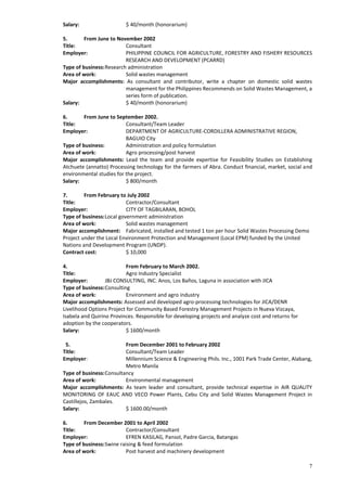 7
Salary: $ 40/month (honorarium)
5. From June to November 2002
Title: Consultant
Employer: PHILIPPINE COUNCIL FOR AGRICULTURE, FORESTRY AND FISHERY RESOURCES
RESEARCH AND DEVELOPMENT (PCARRD)
Type of business:Research administration
Area of work: Solid wastes management
Major accomplishments: As consultant and contributor, write a chapter on domestic solid wastes
management for the Philippines Recommends on Solid Wastes Management, a
series form of publication.
Salary: $ 40/month (honorarium)
6. From June to September 2002.
Title: Consultant/Team Leader
Employer: DEPARTMENT OF AGRICULTURE-CORDILLERA ADMINISTRATIVE REGION,
BAGUIO City
Type of business: Administration and policy formulation
Area of work: Agro processing/post harvest
Major accomplishments: Lead the team and provide expertise for Feasibility Studies on Establishing
Atchuete (annatto) Processing technology for the farmers of Abra. Conduct financial, market, social and
environmental studies for the project.
Salary: $ 800/month
7. From February to July 2002
Title: Contractor/Consultant
Employer: CITY OF TAGBILARAN, BOHOL
Type of business:Local government administration
Area of work: Solid wastes management
Major accomplishment: Fabricated, installed and tested 1 ton per hour Solid Wastes Processing Demo
Project under the Local Environment Protection and Management (Local EPM) funded by the United
Nations and Development Program (UNDP).
Contract cost: $ 10,000
4. From February to March 2002.
Title: Agro Industry Specialist
Employer: JBJ CONSULTING, INC. Anos, Los Baños, Laguna in association with JICA
Type of business:Consulting
Area of work: Environment and agro industry
Major accomplishments: Assessed and developed agro-processing technologies for JICA/DENR
Livelihood Options Project for Community Based Forestry Management Projects in Nueva Vizcaya,
Isabela and Quirino Provinces. Responsible for developing projects and analyze cost and returns for
adoption by the cooperators.
Salary: $ 1600/month
5. From December 2001 to February 2002
Title: Consultant/Team Leader
Employer: Millennium Science & Engineering Phils. Inc., 1001 Park Trade Center, Alabang,
Metro Manila
Type of business:Consultancy
Area of work: Environmental management
Major accomplishments: As team leader and consultant, provide technical expertise in AIR QUALITY
MONITORING OF EAUC AND VECO Power Plants, Cebu City and Solid Wastes Management Project in
Castillejos, Zambales.
Salary: $ 1600.00/month
6. From December 2001 to April 2002
Title: Contractor/Consultant
Employer: EFREN KASILAG, Pansol, Padre Garcia, Batangas
Type of business:Swine raising & feed formulation
Area of work: Post harvest and machinery development
 