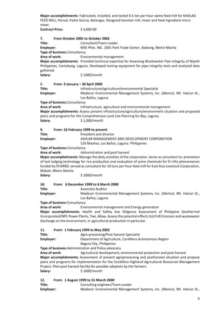 8
Major accomplishments: Fabricated, installed, and tested 0.5 ton per hour swine feed mill for KASILAG
FEED MILL, Pansol, Padre Garcia, Batangas. Designed hammer mill, mixer and feed ingredient micro
mixer.
Contract Price: $ 4,000.00
7. From October 2001 to October 2002
Title: Consultant/Team Leader
Employer: MSE Phils. INC. 1001 Park Trade Center, Alabang, Metro Manila
Type of business:Consultancy
Area of work: Environmental management
Major accomplishments: Provided technical expertise for Assessing Wastewater Pipe Integrity of Wyeth
Philippines, Canlubang, Laguna. Developed testing equipment for pipe integrity tests and analyzed data
gathered.
Salary: $ 1000/month
8. From: 3 January – 30 April 2000
Title: Infrastructure/agriculture/environmental Specialist
Employer: Madecor Environmental Management Systems, Inc. (Memsi). Mt. Halcon St.,
Los Baños, Laguna
Type of business:Consultancy
Area of work: Infrastructure, agriculture and environmental management
Major accomplishments: Assess present infrastructure/agriculture/environment situation and proposed
plans and programs for the Comprehensive Land Use Planning for Bay, Laguna.
Salary: $ 1,000/month
9. From: 16 February 1999 to present
Title: President and director
Employer: ASHLAR MANAGEMENT AND DEVELOPMENT CORPORATION
526 Maahas, Los Baños, Laguna. Philippines
Type of business:Consultancy
Area of work: Administration and post harvest
Major accomplishments: Manage the daily activities of the corporation. Serve as consultant to: promotion
of lock lodging technology for rice production and evaluation of some chemicals for El niño phenomenon
funded by PCARRD; served as consultant for 10 tons per hour feed mill for East Asia Livestock Corporation,
Makati, Metro Manila
Salary: $ 1000/month
10. From: 6 December 1999 to 6 March 2000
Title: Associate Auditor
Employer: Madecor Environmental Management Systems, Inc. (Memsi). Mt. Halcon St.,
Los Baños, Laguna
Type of business:Consultancy
Area of work: Environmental management and Energy generation
Major accomplishments: Health and Safety due Diligence Assessment of Philippine Geothermal
Incorporated/NPC Power Plants, Tiwi, Albay. Assess the potential effects SULFUR Emission and wastewater
discharge on the environment, in agricultural production in particular.
11. From: 1 February 1999 to May 2002
Title: Agro processing/Post harvest Specialist
Employer: Department of Agriculture, Cordillera Autonomous Region
Baguio City, Philippines
Type of business:Administration and Policy advocacy
Area of work: Agricultural development, environmental protection and post harvest
Major accomplishments: Assessment of present agroprocessing and postharvest situation and propose
plans and programs for implementation for the Cordillera Highland Agricultural Resources Management
Project. Pilot post harvest facility for possible adoption by the farmers.
Salary: $ 1600/month
12. From: 1 August 1999 to 31 March 2000
Title: Consulting engineer/Team Leader
Employer: Madecor Environmental Management Systems, Inc. (Memsi). Mt. Halcon St.,
 