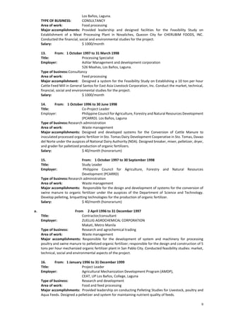 9
Los Baños, Laguna.
TYPE OF BUSINESS: CONSULTANCY
Area of work: Food processing
Major accomplishments: Provided leadership and designed facilities for the Feasibility Study on
Establishment of a Meat Processing Plant in Novaliches, Quezon City for CHERUBIM FOODS, INC.
Conducted the financial, social and environmental studies for the project.
Salary: $ 1000/month
13. From: 1 October 1997 to 31 March 1998
Title: Processing Specialist
Employer: Ashlar Management and development corporation
526 Maahas, Los Baños, Laguna.
Type of business:Consultancy
Area of work: Feed processing
Major accomplishment: Designed a system for the Feasibility Study on Establishing a 10 ton per hour
Cattle Feed Mill in General Santos for East Asia Livestock Corporation, Inc. Conduct the market, technical,
financial, social and environmental studies for the project.
Salary: $ 1000/month
14. From: 1 October 1996 to 30 June 1998
Title: Co-Project Leader
Employer: Philippine Council for Agriculture, Forestry and Natural Resources Development
(PCARRD). Los Baños, Laguna
Type of business:Research administration
Area of work: Waste management
Major accomplishments: Designed and developed systems for the Conversion of Cattle Manure to
inoculated processed organic fertilizer in Sto. Tomas Dairy Development Cooperative in Sto. Tomas, Davao
del Norte under the auspices of National Dairy Authority (NDA). Designed breaker, mixer, pelletizer, dryer,
and grader for palletized production of organic fertilizers.
Salary: $ 40/month (honorarium)
15. From: 1 October 1997 to 30 September 1998
Title: Study Leader
Employer: Philippine Council for Agriculture, Forestry and Natural Resources
Development (PCARRD)
Type of business:Research administration
Area of work: Waste management
Major accomplishments: Responsible for the design and development of systems for the conversion of
swine manure to organic fertilizer under the auspices of the Department of Science and Technology.
Develop pelleting, briquetting technologies for the production of organic fertilizer.
Salary: $ 40/month (honorarium)
a. From 2 April 1996 to 31 December 1997
Title: Contractor/consultant
Employer: ZUELLIG AGROCHEMICAL CORPORATION
Makati, Metro Manila
Type of business: Research and agrochemical trading
Area of work: Waste management
Major accomplishments: Responsible for the development of system and machinery for processing
poultry and swine manure to pelletized organic fertilizer; responsible for the design and construction of 5
tons per hour mechanized organic fertilizer plant in San Pablo City. Conducted feasibility studies: market,
technical, social and environmental aspects of the project.
16. From: 1 January 1996 to 31 December 1999
Title: Project Leader
Employer: Agricultural Mechanization Development Program (AMDP),
CEAT, UP Los Baños, College, Laguna
Type of business: Research and development
Area of work: Food and feed processing
Major accomplishments: Provided leadership on conducting Pelleting Studies for Livestock, poultry and
Aqua Feeds. Designed a pelletizer and system for maintaining nutrient quality of feeds.
 