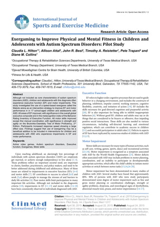 International Journal of
Sports and Exercise Medicine
Research Article: Open Access
C l i n M e d
International Library
Citation: Hilton CL, Attal A, Best JR, Reistetter TA, Trapani P, et al. (2015) Exergaming to
Improve Physical and Mental Fitness in Children and Adolescents with Autism Spectrum
Disorders: Pilot Study. Int J Sports Exerc Med 1:017
Received: April 30, 2015: Accepted: August 22, 2015: Published: August 24, 2015
Copyright: © 2015 Hilton CL. This is an open-access article distributed under the terms
of the Creative Commons Attribution License, which permits unrestricted use, distribution,
and reproduction in any medium, provided the original author and source are credited.
Hilton et al. Int J Sports Exerc Med 2015, 1:3
Exergaming to Improve Physical and Mental Fitness in Children and
Adolescents with Autism Spectrum Disorders: Pilot Study
Claudia L. Hilton1
*, Allison Attal2
, John R. Best3
, Timothy A. Reistetter1
, Pete Trapani4
and
Diane M. Collins1
1
Occupational Therapy & Rehabilitation Sciences Departments, University of Texas Medical Branch, USA
2
Occupational Therapy Department, University of Texas Medical Branch, USA
3
Djavad Mowafaghian Centre for Brain Health, University of British Columbia, USA
4
Fitness for Life & Health, USA
*Correspondingauthor:ClaudiaL.Hilton,UniversityofTexasMedicalBranch,OccupationalTherapy&Rehabilitation
Sciences Departments, School of Health Professions, 301 University Blvd, Galveston, TX 77555-1142, USA, Tel:
409-772-3079, Fax: 409-747-1615, E-mail: clhilton@utmb.edu
Upon reaching adulthood, an alarmingly low percentage of
individuals with autism spectrum disorders (ASD) are employed,
get married, or achieve enough independence to live alone [1-3].
These problems reflect an important societal need, are important
to clients, families, practitioners, and policy makers, and need to be
better addressed during childhood and adolescence. Many of these
issues are related to impairments in executive function (EF); [4-6]
and motor skills [7]. EF contributes to success in school [8,9] and
work [5,6] allows people to manage the stresses of and barriers to
daily life activities [4]. Poor motor skills limit participation in many
important life activities. Although not included in the diagnostic
criteria [10], impairments in EF [11-13] and motor skills [14-18]
have been consistently observed in individuals diagnosed with ASD.
Executive Function
EF refers to higher order cognitive processes that are used to guide
behavior in a changing environment, and includes the constructs of
planning, inhibition, impulse control, working memory, cognitive
flexibility, creativity, and initiation of action [19]. EF includes the
skills necessary for goal-directed cognition and purposeful activity
[20]. EF is also important for being able to inhibit inappropriate
behaviors [6]. Without good EF, children and adults may say or do
things that are considered to be bizarre or offensive, thus impeding
positive social interactions. These skills are also needed in various
circumstances, including self-directed learning and emotional
regulation, which can contribute to academic success in children
[21], and successful participation in adult roles [4]. Deficits in aspects
of EF have been replicated by numerous studies of children with ASD
[12,13].
Motor Impairment
Motorskillsarenecessaryformanytypesofhumanactivities,such
as self-care, writing, games, sports, dance and recreational activities
[22-24]. Motor impairment is recognized as a symptom associated
with ASD by the World Health Organization [25]. Motor deficits
often associated with ASD may include problems in motor planning,
coordination, and an inability to participate in developmentally
appropriate activities, which affect the child’s ability to initiate motor
activities or switch between motor tasks [15,16,26-28].
Motor impairment has been demonstrated in many studies of
children with ASD. Several studies have found that approximately
80%- 90% of persons with ASD who were study participants
demonstrated some degree of motor impairment such as fine and
gross motor planning or coordination challenges, strength or
agility problems, dyspraxia, and neurological signs of dysrhythmia,
abnormal muscle tone, praxis, and motor impersistence [14-17].
Abstract
Although not included as core characteristics of autism spectrum
disorders (ASD), children and adolescents with this diagnosis often
experience executive function (EF) and motor impairments. This
study investigated the use of a speed-based exergame called the
Makoto arena as an intervention strategy to improve EF and motor
performance in in 17 school-aged children and adolescents with
ASD. All areas of EF improved, with significance in the overall global
executive composite and in the metacognition index of the Behavior
Rating Inventory of Executive Function. All motor skills improved
except fine manual coordination, with significance in strength and
agility on the Bruininks-Oseretsky Test of Motor Proficiency, 2nd
Edition. Participants increased response speed showing a large
effect size. Findings suggest that use of exergaming may be a
beneficial addition to be included in interventions for children and
adolescents with ASD who experience impairments in EF and
motor performance.
Keywords
Active video games, Autism spectrum disorders, Executive
function, Exergames, Motor skills
 