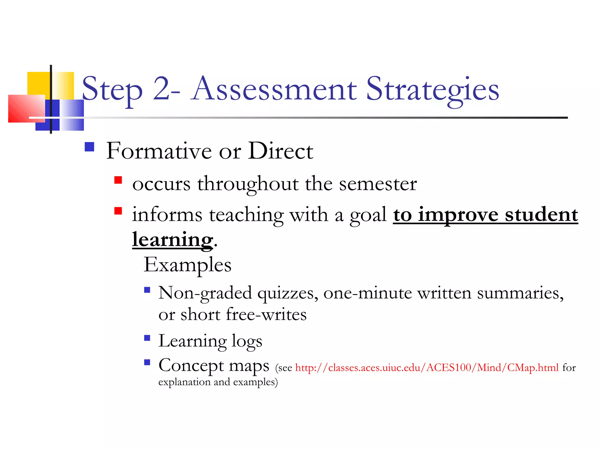 Step 2- Assessment Strategies
 Formative or Direct
 occurs throughout the semester
 informs teaching with a goal to improve student
learning.
Examples

Non-graded quizzes, one-minute written summaries,
or short free-writes

Learning logs

Concept maps (see http://classes.aces.uiuc.edu/ACES100/Mind/CMap.html for
explanation and examples)
 