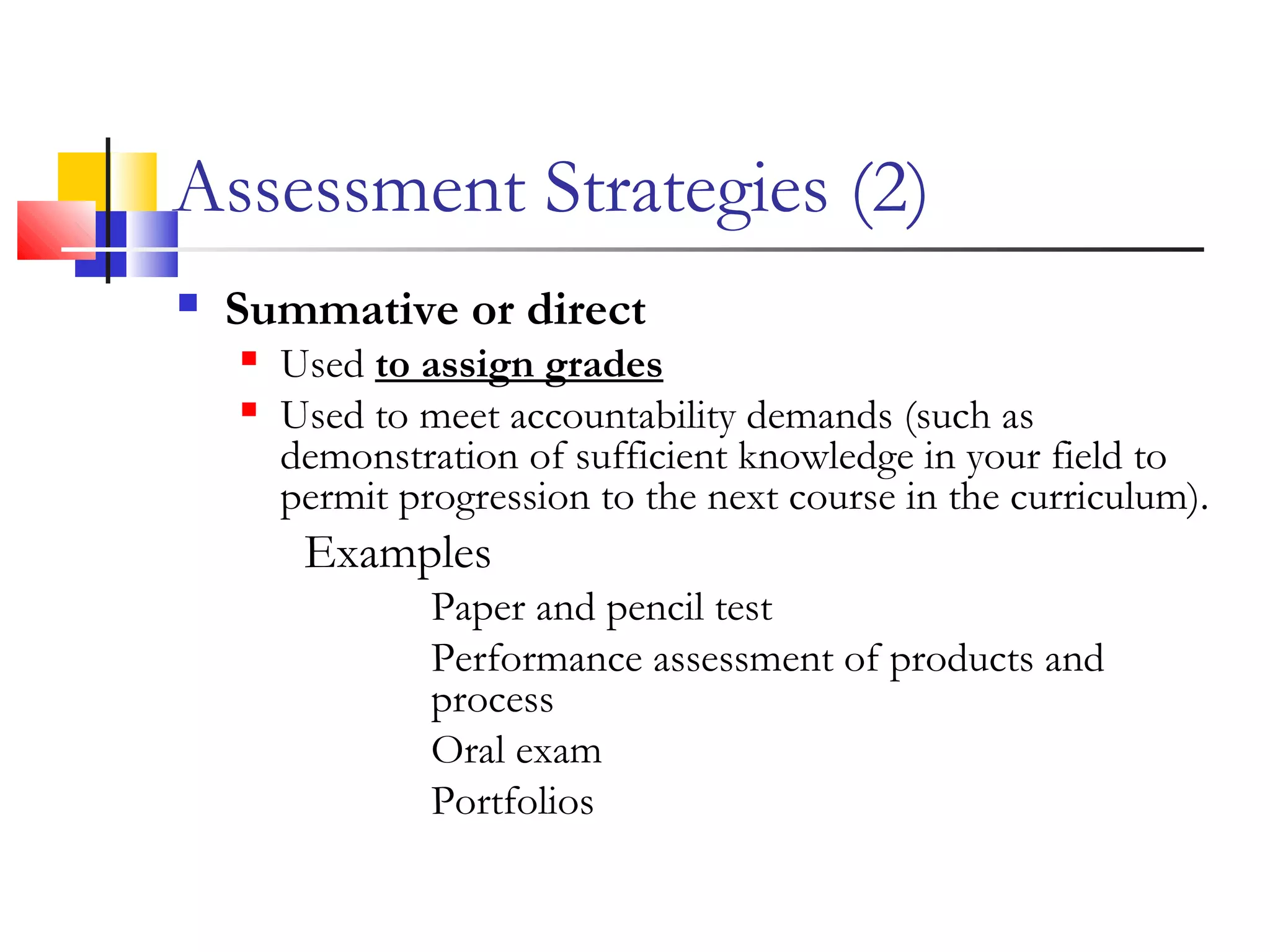 Assessment Strategies (2)
 Summative or direct
 Used to assign grades
 Used to meet accountability demands (such as
demonstration of sufficient knowledge in your field to
permit progression to the next course in the curriculum).
Examples
Paper and pencil test
Performance assessment of products and
process
Oral exam
Portfolios
 