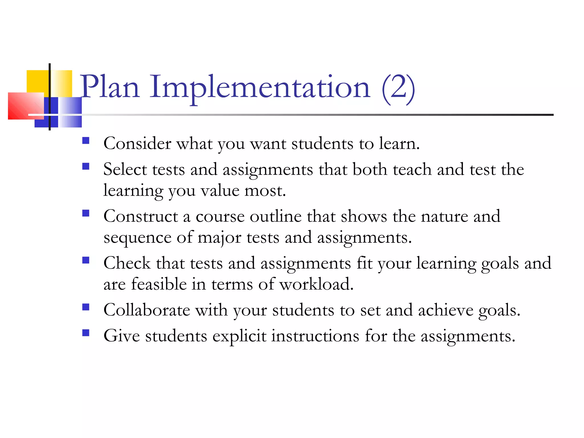 Plan Implementation (2)
 Consider what you want students to learn.
 Select tests and assignments that both teach and test the
learning you value most.
 Construct a course outline that shows the nature and
sequence of major tests and assignments.
 Check that tests and assignments fit your learning goals and
are feasible in terms of workload.
 Collaborate with your students to set and achieve goals.
 Give students explicit instructions for the assignments.
 