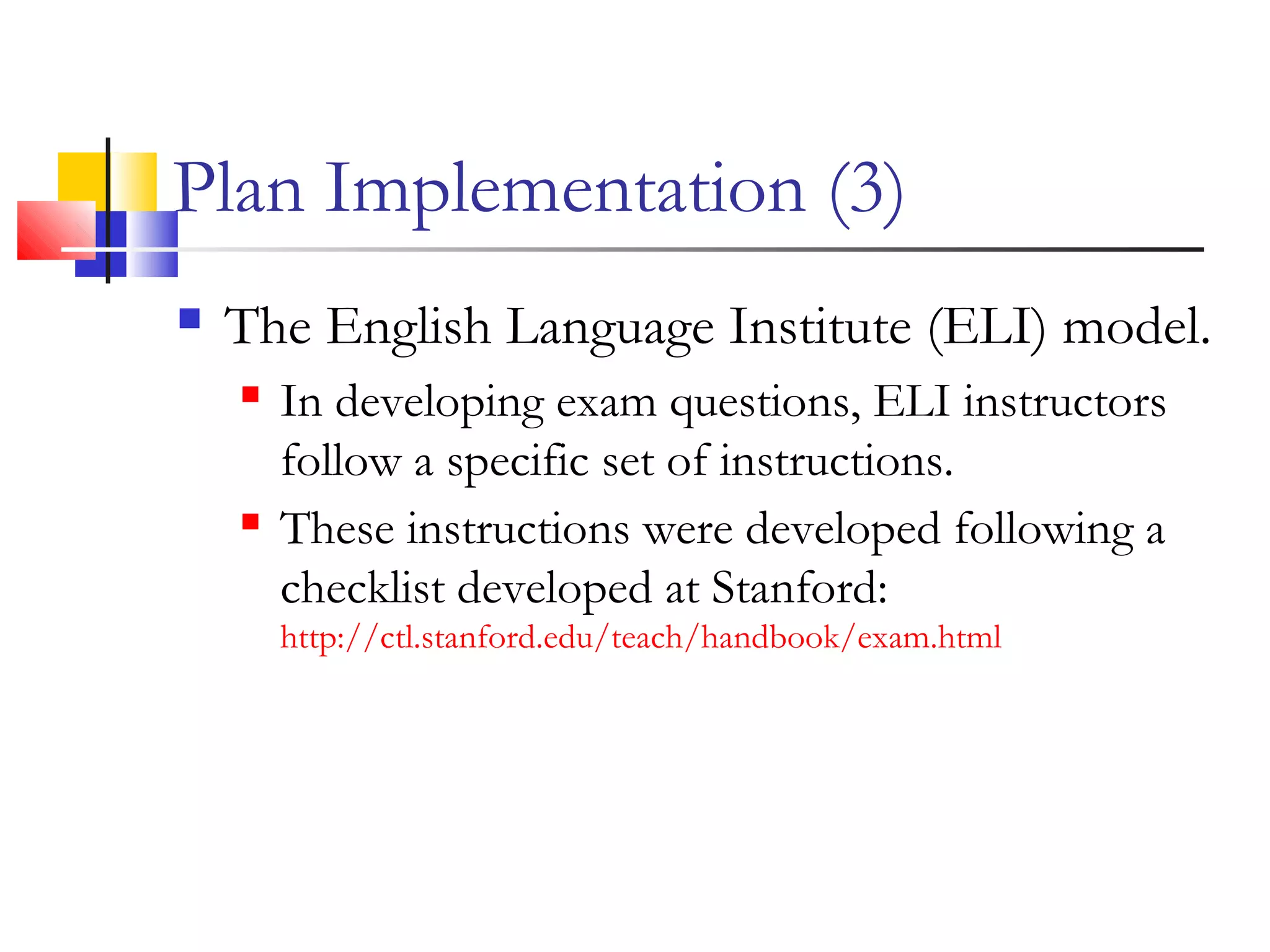 Plan Implementation (3)
 The English Language Institute (ELI) model.
 In developing exam questions, ELI instructors
follow a specific set of instructions.
 These instructions were developed following a
checklist developed at Stanford:
http://ctl.stanford.edu/teach/handbook/exam.html
 