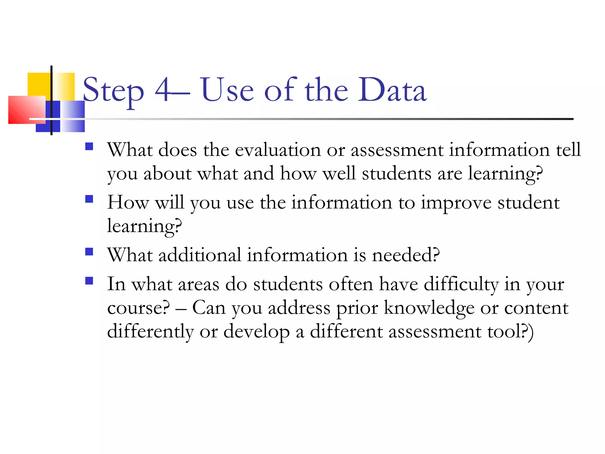 Step 4– Use of the Data
 What does the evaluation or assessment information tell
you about what and how well students are learning?
 How will you use the information to improve student
learning?
 What additional information is needed?
 In what areas do students often have difficulty in your
course? – Can you address prior knowledge or content
differently or develop a different assessment tool?)
 