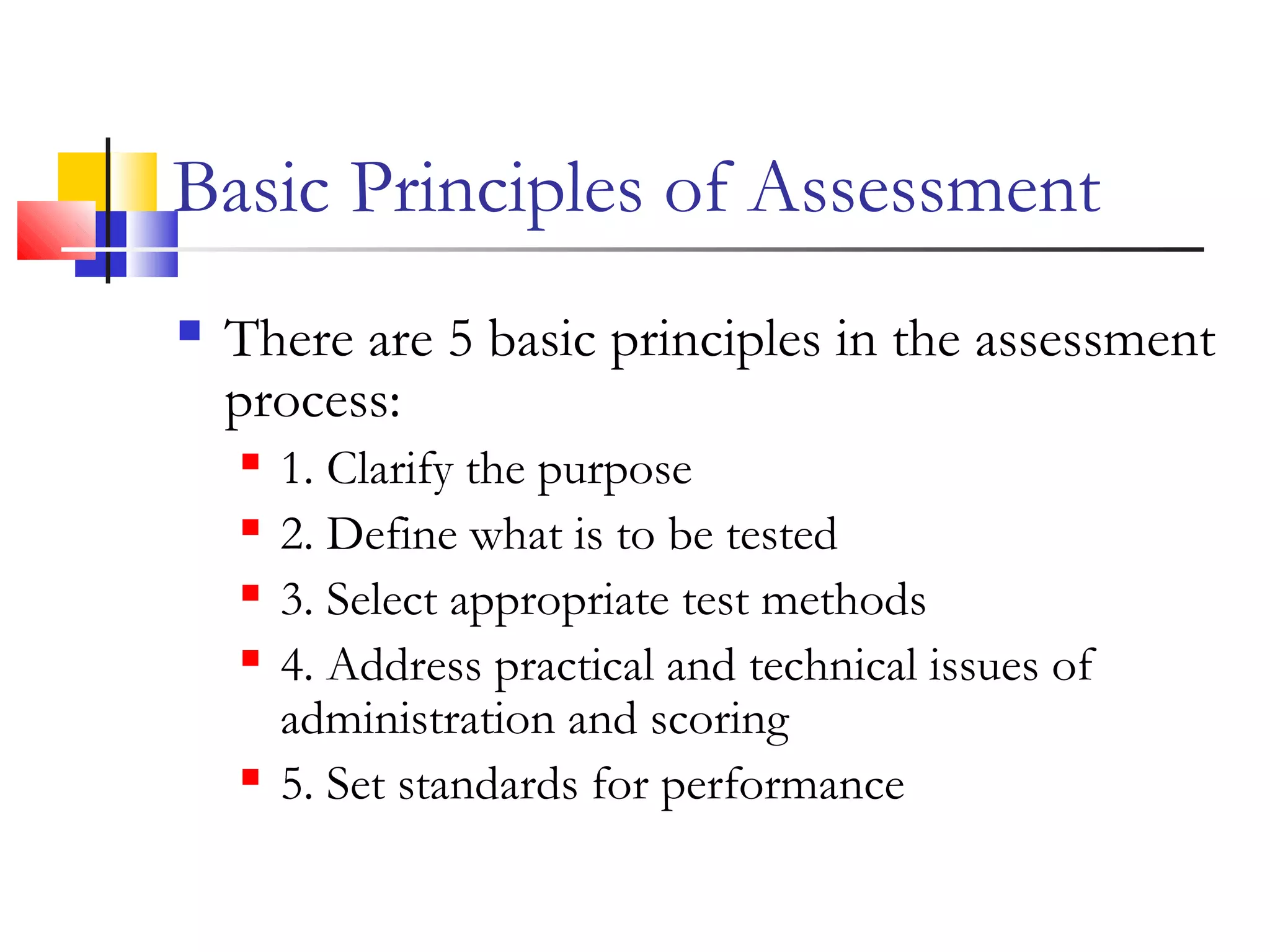 Basic Principles of Assessment
 There are 5 basic principles in the assessment
process:
 1. Clarify the purpose
 2. Define what is to be tested
 3. Select appropriate test methods
 4. Address practical and technical issues of
administration and scoring
 5. Set standards for performance
 