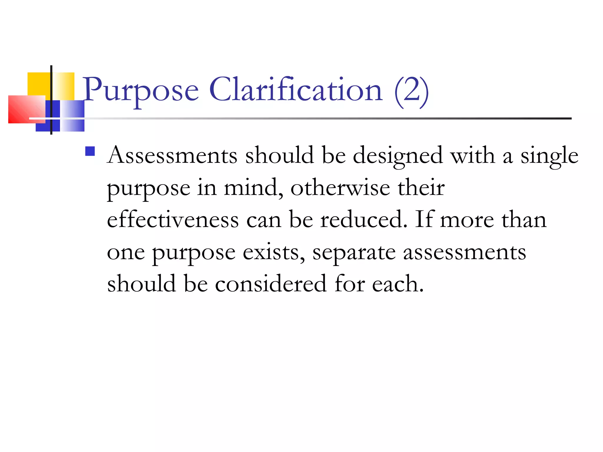 Purpose Clarification (2)
 Assessments should be designed with a single
purpose in mind, otherwise their
effectiveness can be reduced. If more than
one purpose exists, separate assessments
should be considered for each.
 