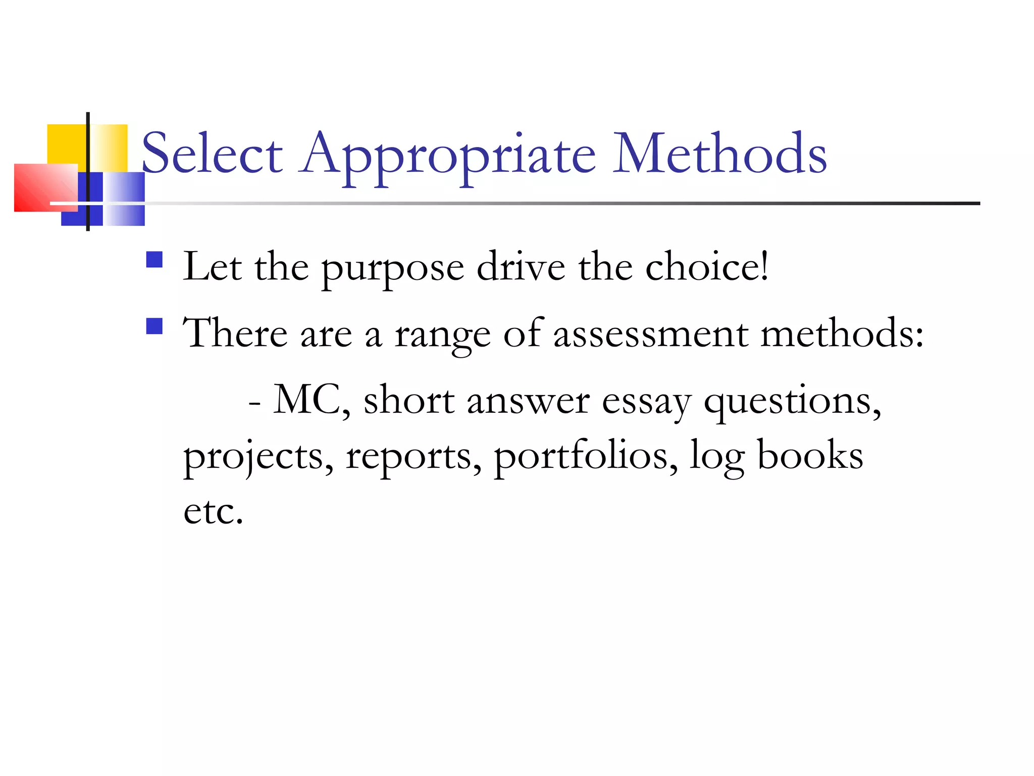 Select Appropriate Methods
 Let the purpose drive the choice!
 There are a range of assessment methods:
- MC, short answer essay questions,
projects, reports, portfolios, log books
etc.
 