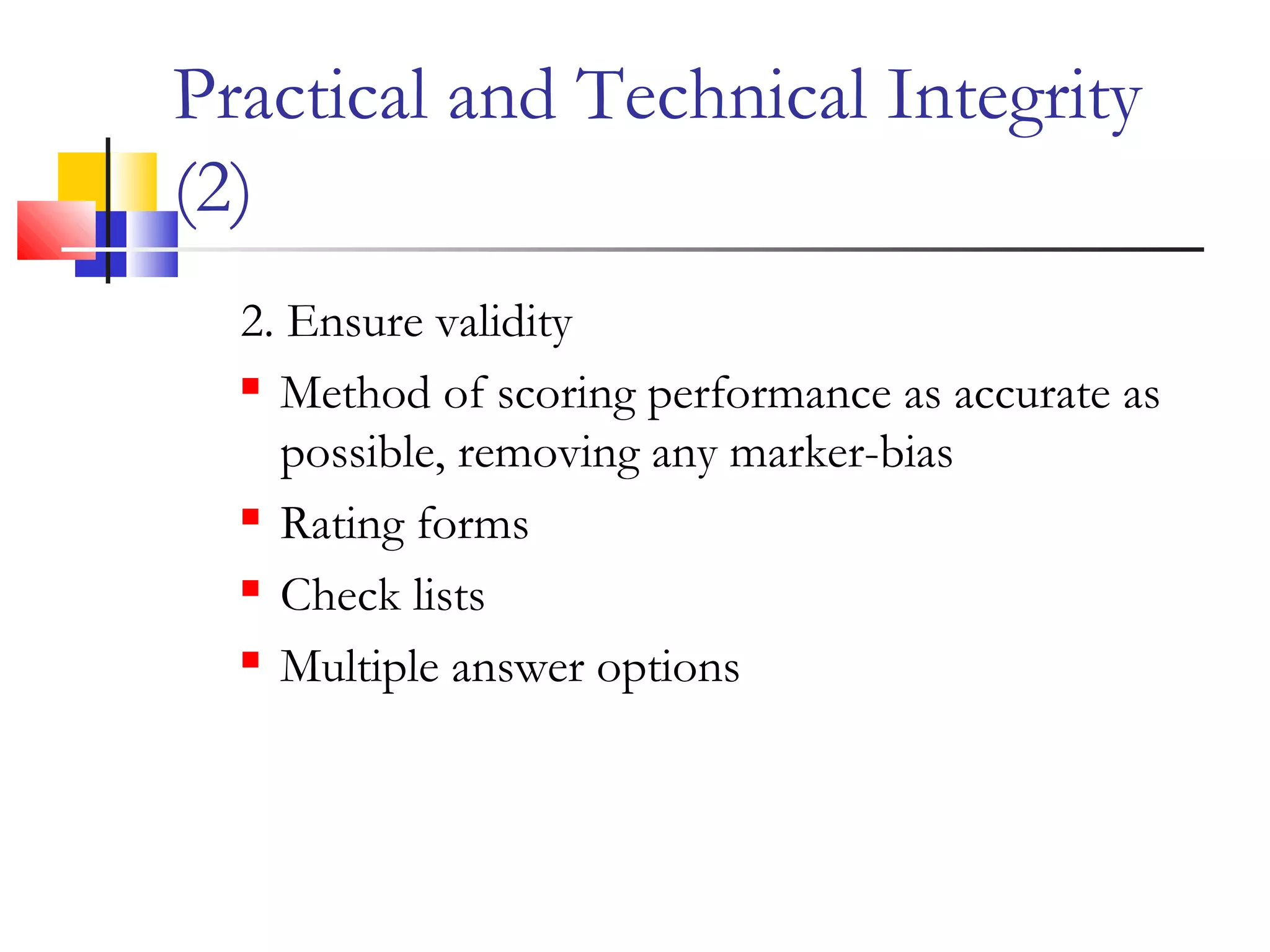 Practical and Technical Integrity
(2)
2. Ensure validity
 Method of scoring performance as accurate as
possible, removing any marker-bias
 Rating forms
 Check lists
 Multiple answer options
 