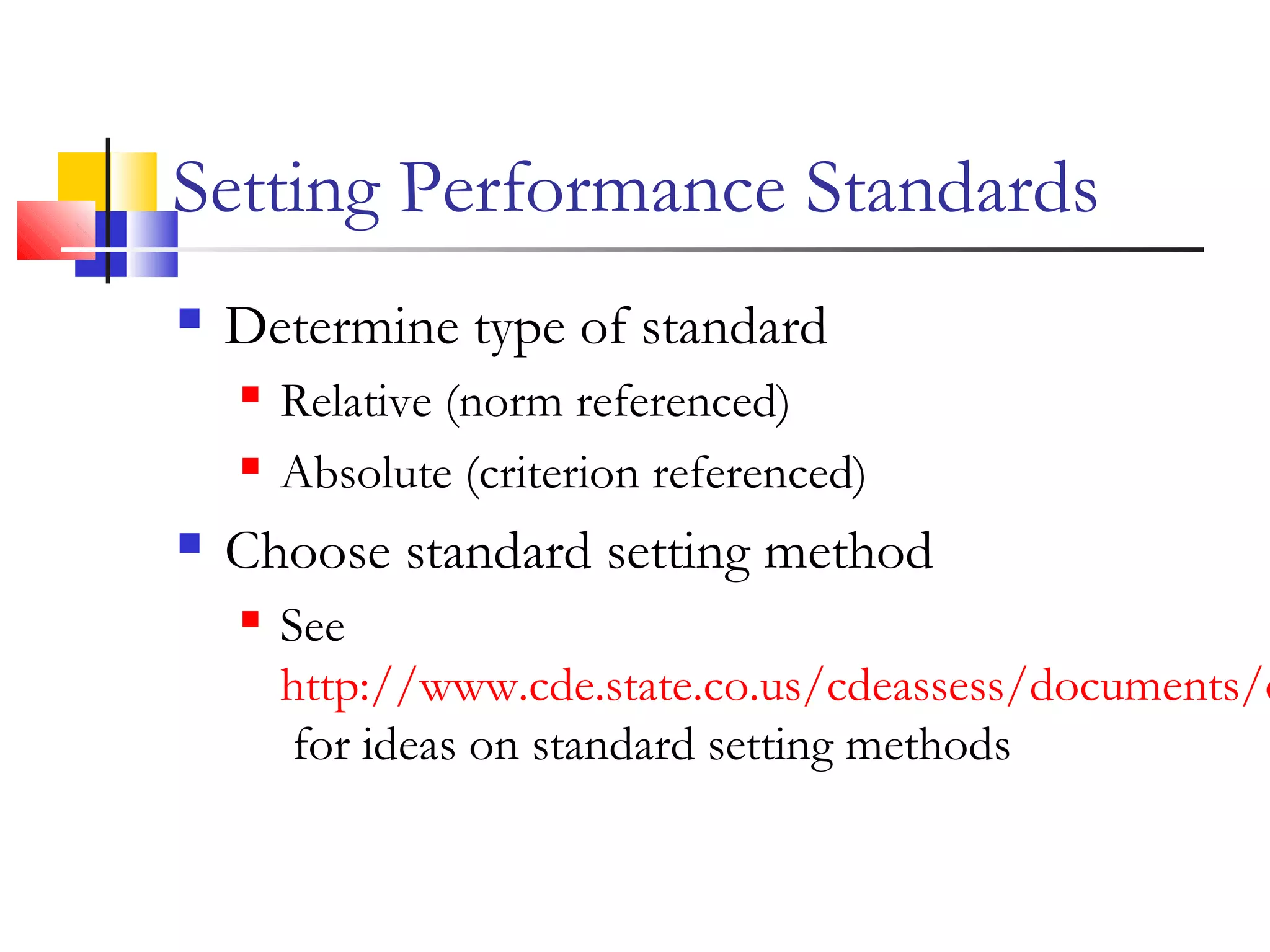 Setting Performance Standards
 Determine type of standard
 Relative (norm referenced)
 Absolute (criterion referenced)
 Choose standard setting method
 See
http://www.cde.state.co.us/cdeassess/documents/c
for ideas on standard setting methods
 