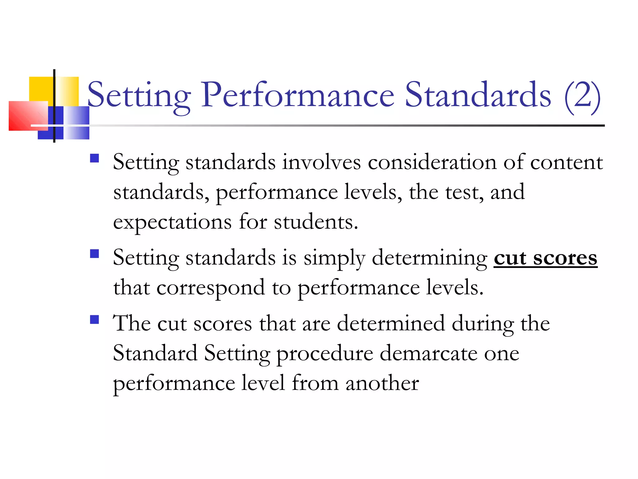Setting Performance Standards (2)
 Setting standards involves consideration of content
standards, performance levels, the test, and
expectations for students.
 Setting standards is simply determining cut scores
that correspond to performance levels.
 The cut scores that are determined during the
Standard Setting procedure demarcate one
performance level from another
 