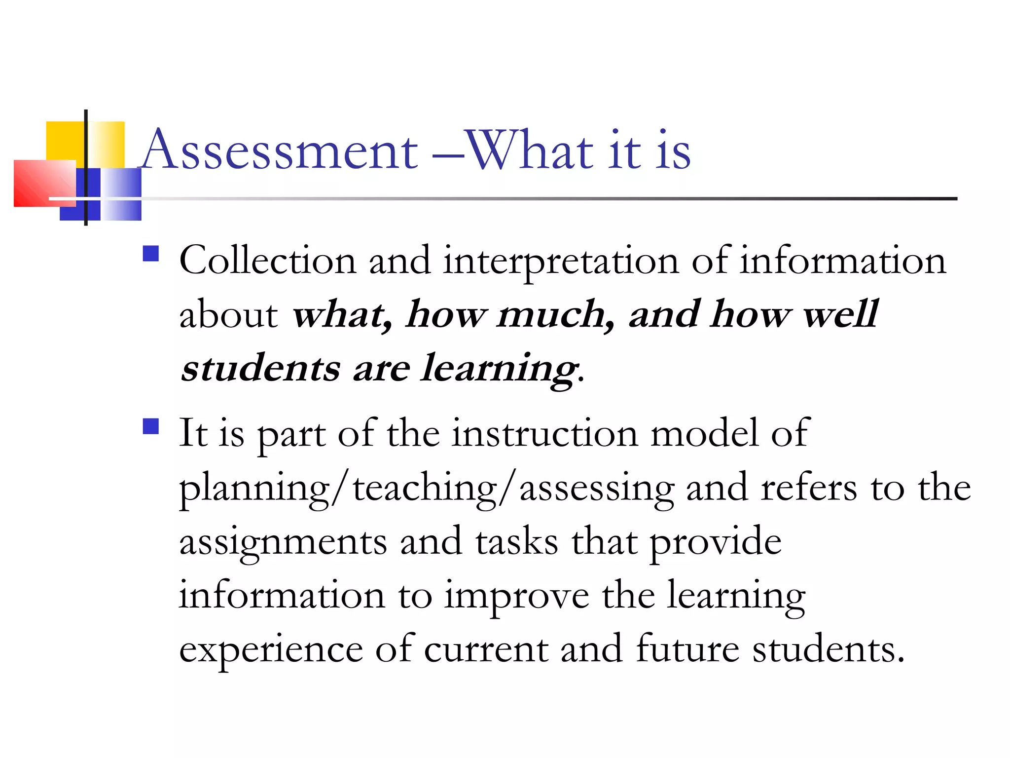 Assessment –What it is
 Collection and interpretation of information
about what, how much, and how well
students are learning.
 It is part of the instruction model of
planning/teaching/assessing and refers to the
assignments and tasks that provide
information to improve the learning
experience of current and future students.
 