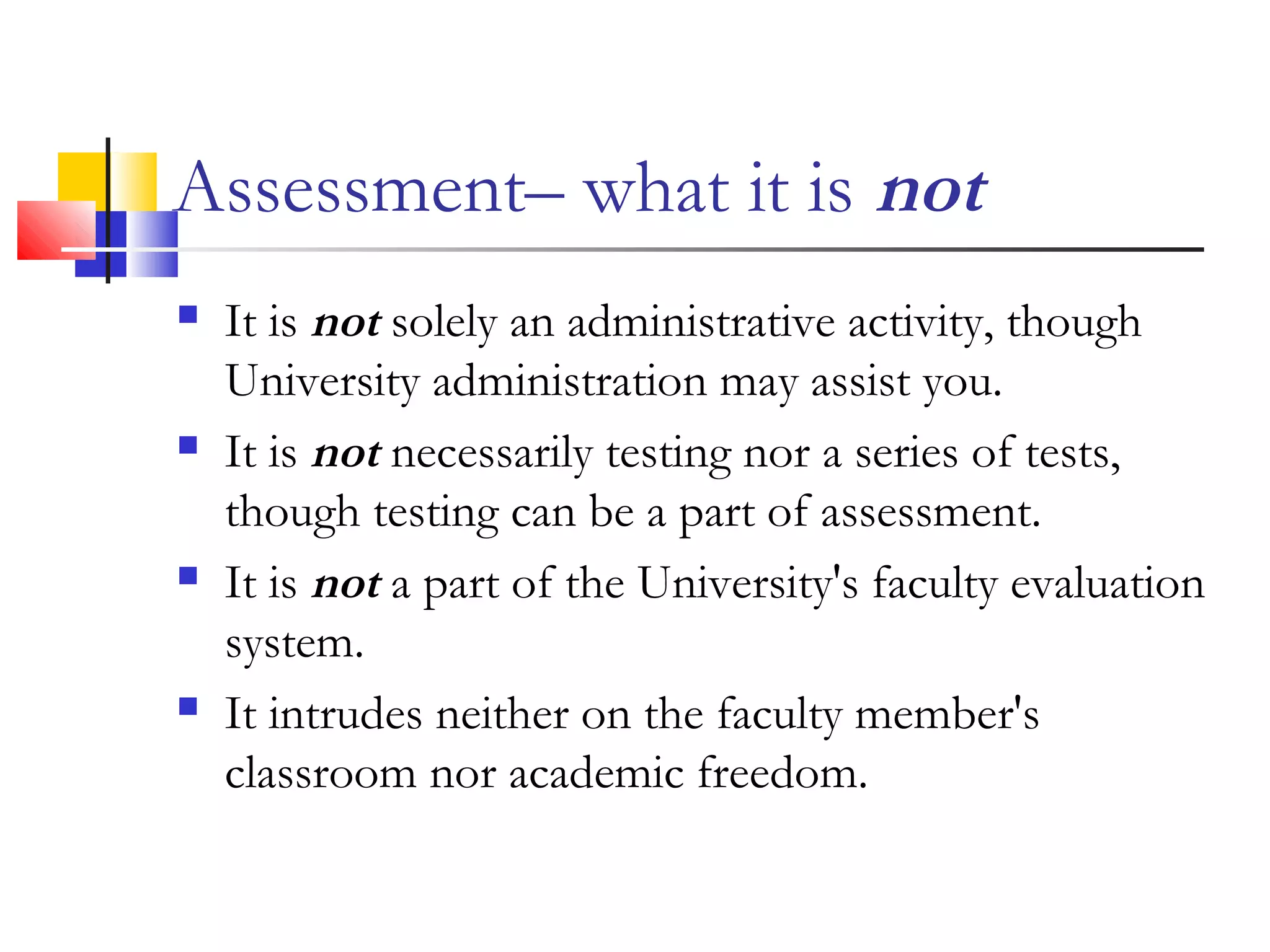 Assessment– what it is not
 It is not solely an administrative activity, though
University administration may assist you.
 It is not necessarily testing nor a series of tests,
though testing can be a part of assessment.
 It is not a part of the University's faculty evaluation
system.
 It intrudes neither on the faculty member's
classroom nor academic freedom.
 